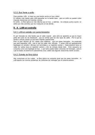 9.3.5. Bus frente a anillo
Para grandes LAN , lo mejor es usar banda ancha en bus o árbol .
El método más barato para LAN pequeñas es la banda base , pero en anillo se pueden cubrir
mayores distancias con menores errores .
En anillo , la fibra óptica es más efectiva que en bus y además , los enlaces punto a punto en
anillo son más sencillos que los multipunto en las demás .
9 . 4 . LAN en estrella
9.4.1. LAN en estrella con pares trenzados
El par trenzado es más barato que el cable coaxial , pero esto es aparente ya que la mayor
parte del costo es de instalación , que es similar para los dos tipos de cable . Por lo que se
tiende a utilizar coaxial ya que tiene mejores prestaciones .
Pero la gran difusión de los cables para teléfonos , que son pares trenzados , ha provocado
que para pequeñas LAN , sea el tipo de cable más utilizado . Y estas LAN son generalmente
topologías en estrella ( oficinas con terminales y un repetidor central ) . Cada estación tiene un
cable de salida hacia el repetidor central y otro de entrada desde éste . Este esquema se
comporta como una topología en bus , y por tanto puede haber colisiones de mensajes , para lo
cuál se divide el sistema en subsistemas a los cuáles sólo algunas estaciones tienen acceso .
9.4.2. Estrella de fibra óptica
Hay conectores en los cuáles , la fibra óptica se comporta igual que los pares trenzados , lo
cuál reporta los mismos problemas de colisiones de mensajes que el sistema anterior .
 