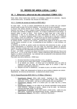 10 . REDES DE AREA LOCAL ( LAN )
10 . 1 . Ethernet y ethernet de alta velocidad ( CSMA / CD )
Estas redes utilizan banda base sensible a la portadora y detección de colisiones . Algunas
utilizan banda ancha . El estándar más utilizado es el IEEE 802.3 .
10.1.1. Control de acceso al medio en IEEE 802.3
En estas redes , no hay un tiempo preestablecido de acceso al medio sino que cualquier
estación puede acceder a él de forma aleatoria . Los accesos son de tipo competitivo .
La técnica más antigua utilizada es la ALOHA , que consiste en que si una estación quiere
transmitir una trama , lo hace y espera el tiempo suficiente para que la estación de destino le
de tiempo para confirmar la llegada de la trama . Si no llega la confirmación en ese tiempo , la
estación vuelve a enviar la trama . Este proceso lo repite hasta que o bien recibe la
confirmación o bien lo ha intentado una serie determinada de veces sin conseguir la
confirmación . La estación receptora recibe la trama y si detecta que no hay error ( mediante
unos códigos ) envía una confirmación . Puede ocurrir que dos tramas se interfieran ( colisión )
y entonces las dos son rechazadas , es decir que el receptor no envía confirmación .
El sistema ALOHA , aunque es muy sencillo , permite pocas cargas en la red ya que si hay
muchas tramas circulando a la vez , la probabilidad de que interfieran ( y sean erróneas ) es
muy grande .
La eficiencia de ALOHA es grande cuando las distancias entre estaciones es poca , ya que
podría implementarse un mecanismo para que todas las estaciones dejaran de transmitir
cuando una trama circulara por la red ( ya que la espera sería muy pequeña al ser la distancia
poca ) . A esta técnica más sofisticada se le llama CSMA .
Es decir , con CSMA , la estación que desee transmitir escucha el medio para ver si hay ya una
trama en él , y si no la hay emite su trama y espera confirmación para cerciorarse de que ha
llegado a su destino correctamente . Las colisiones sólo se producirán si dos estaciones emiten
tramas casi en el mismo instante .
Para evitar esta última ineficiencia , CSMA hace :
1. El emisor transmite si la línea está libre y si no , se aplica 2 .
2. En caso de que el medio esté ocupado , se espera hasta que esté libre .
3. Si se detecta una colisión , el emisor que la ha detectado envía una señal de
interferencia para que todas las estaciones sepan de la colisión y dejen de
transmitir ( para dejar de colisionar ) .
4. Después de emitir la interferencia , se espera un poco y se vuelve a emitir la trama
.
De esta forma , CSMA sólo desaprovecha el tiempo en que se tarda en detectar una colisión .
Dependiendo de la técnica de transmisión , la detección de colisión cambia .
10.1.2. Especificaciones IEEE 802.3 a 10 Mbps ( Ethernet )
1. Especificación 10base5: Utiliza cable coaxial , topología en bus , señalización
digital Manchester , longitud máxima de segmento de cable ( entre cada par de
repetidores ) es 500 metros , sólo hay un camino posible entre dos repetidores .
2. Especificación 10base2: similar a la anterior pero con cable más fino y menos
costoso .
3. Especificación 10base-t: se usa cable de par trenzado apantallado aunque permite
menor distancia , topología en estrella , debido al tipo de cable , las distancias
máximas permitidas rondan los 100 metros .
4. Especificación 10 Ancha36: utiliza cable coaxial y banda ancha , cables de unos
2000 metros , modulación por desplazamiento de fase , codificación diferencial .
5. Especificación 10Base-F : fibra óptica , codificación Manchester ,.
 