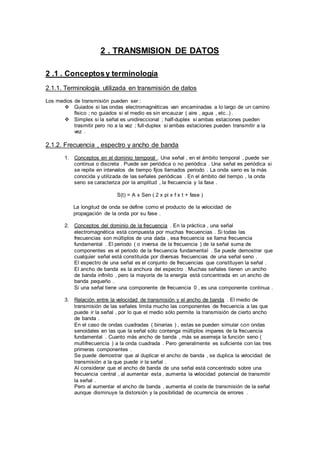 2 . TRANSMISION DE DATOS
2 .1 . Conceptosy terminología
2.1.1. Terminología utilizada en transmisión de datos
Los medios de transmisión pueden ser :
 Guiados si las ondas electromagnéticas van encaminadas a lo largo de un camino
físico ; no guiados si el medio es sin encauzar ( aire , agua , etc..) .
 Simplex si la señal es unidireccional ; half-duplex si ambas estaciones pueden
trasmitir pero no a la vez ; full-duplex si ambas estaciones pueden transmitir a la
vez .
2.1.2. Frecuencia , espectro y ancho de banda
1. Conceptos en el dominio temporal . Una señal , en el ámbito temporal , puede ser
continua o discreta . Puede ser periódica o no periódica . Una señal es periódica si
se repite en intervalos de tiempo fijos llamados periodo . La onda seno es la más
conocida y utilizada de las señales periódicas . En el ámbito del tiempo , la onda
seno se caracteriza por la amplitud , la frecuencia y la fase .
S(t) = A x Sen ( 2 x pi x f x t + fase )
La longitud de onda se define como el producto de la velocidad de
propagación de la onda por su fase .
2. Conceptos del dominio de la frecuencia . En la práctica , una señal
electromagnética está compuesta por muchas frecuencias . Si todas las
frecuencias son múltiplos de una dada , esa frecuencia se llama frecuencia
fundamental . El periodo ( o inversa de la frecuencia ) de la señal suma de
componentes es el periodo de la frecuencia fundamental . Se puede demostrar que
cualquier señal está constituida por diversas frecuencias de una señal seno .
El espectro de una señal es el conjunto de frecuencias que constituyen la señal .
El ancho de banda es la anchura del espectro . Muchas señales tienen un ancho
de banda infinito , pero la mayoría de la energía está concentrada en un ancho de
banda pequeño .
Si una señal tiene una componente de frecuencia 0 , es una componente continua .
3. Relación entre la velocidad de transmisión y el ancho de banda . El medio de
transmisión de las señales limita mucho las componentes de frecuencia a las que
puede ir la señal , por lo que el medio sólo permite la transmisión de cierto ancho
de banda .
En el caso de ondas cuadradas ( binarias ) , estas se pueden simular con ondas
senoidales en las que la señal sólo contenga múltiplos impares de la frecuencia
fundamental . Cuanto más ancho de banda , más se asemeja la función seno (
multifrecuencia ) a la onda cuadrada . Pero generalmente es suficiente con las tres
primeras componentes .
Se puede demostrar que al duplicar el ancho de banda , se duplica la velocidad de
transmisión a la que puede ir la señal .
Al considerar que el ancho de banda de una señal está concentrado sobre una
frecuencia central , al aumentar esta , aumenta la velocidad potencial de transmitir
la señal .
Pero al aumentar el ancho de banda , aumenta el coste de transmisión de la señal
aunque disminuye la distorsión y la posibilidad de ocurrencia de errores .
 