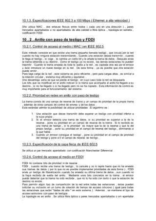 10.1.3. Especificaciones IEEE 802.3 a 100 Mbps ( Ethernet a alta velocidad )
S4e utiliza MAC , dos enlaces físicos entre nodos ( cada uno en una dirección ) , pares
trenzados apantallados o no apantallados de alta calidad o fibra óptica ., topología en estrella ,
codificación FDDI .
10 . 2 . Anillo con paso de testigo y FDDI
10.2.1. Control de acceso al medio ( MAC ) en IEEE 802.5
Este método consiste en que existe una trama pequeña llamada testigo , que circula por la red
cuando no hay ninguna estación transmitiendo . Cuando una estación desea transmitir , cuando
le llega el testigo , lo coge , le cambia un cierto bit y le añade la trama de datos . Después envía
la trama obtenida a su destino . Como el testigo ya no existe , las demás estaciones no pueden
trasmitir . Cuando la trama enviada da toda la vuelta a la red , es captada otra vez por el emisor
y éste introduce un nuevo testigo en la red . De esta forma , ya es posible que otra estación
pueda emitir .
Para baja carga de la red , este sistema es poco eficiente , pero para cargas altas , es similar a
la rotación circular , sistema muy eficiente y equitativo .
Una desventaja seria es que se pierda el testigo , en cuyo caso toda la red se bloquearía .
Los bits que se modifican en el anillo indican si la trama que acompaña al anillo ha llegado a su
destino , si no ha llegado o si ha llegado pero no se ha copiado . Esta información de control es
muy importante para el funcionamiento del sistema .
10.2.2. Prioridad en redes en anillo con paso de testigo
La trama consta de una campo de reserva de trama y un campo de prioridad de la propia trama
, además de otros campos de control de errores y de los datos .
Este estándar admite la posibilidad de utilizar prioridades .El algoritmo es :
1. Una estación que desee transmitir debe esperar un testigo con prioridad inferior a
la suya propia .
2. Si el emisor detecta una trama de datos, si su prioridad es superior a la de la
reserva , pone su prioridad en un campo de reserva de la trama . Si lo recibido es
una trama de testigo , si la prioridad es mayor que la de la reserva y que la del
propio testigo , pone su prioridad en el campo de reserva del testigo , eliminando a
la que había .
3. Cuando un emisor consigue el testigo , pone su prioridad en el campo de prioridad
del testigo y pone a 0 el campo de reserva de testigo .
10.2.3. Especificación de la capa física de IEEE 802.5
Se utiliza un par trenzado apantallado con codificación Manchester Diferencial .
10.2.4. Control de acceso al medio en FDDI
FDDI no contiene bits de prioridad ni de reserva .
FDDI , cuando recibe una trama de testigo , lo cancela y no lo repite hasta que no ha enviado
sus tramas de datos ( por lo que no es posible implementar prioridades de esta forma ) . FDDI
envía un testigo de liberalización cuando ha enviado su última trama de datos , aun cuando no
la haya recibido de vuelta del anillo . Mediante unos bits concretos en la trama . el emisor
puede detectar que la trama ha sido recibida , que no lo ha sido con éxito o que la estación de
destino no existe .
Para permitir algún tipo de compartición de la red entre todas las estaciones , éstas pueden
solicitar su inclusión en un turno de rotación de tiempo de acceso síncrono ( igual para todas
las estaciones que están "dadas de alta " en este sistema ) . Además , se mantiene el tipo de
acceso asíncrono con paso de testigos .
La topología es en anillo . Se utiliza fibra óptica o pares trenzados apantallados o sin apantallar
.
 