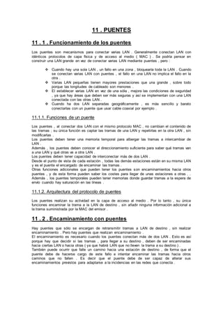 11 . PUENTES
11 . 1 . Funcionamiento de los puentes
Los puentes son mecanismos para conectar varias LAN . Generalmente conectan LAN con
idénticos protocolos de capa física y de acceso al medio ( MAC ) . Se podría pensar en
construir una LAN grande en vez de conectar varias LAN mediante puentes , pero :
 Cuando hay una sola LAN , un fallo en una zona , bloquearía toda la LAN . Cuando
se conectan varias LAN con puentes , el fallo en una LAN no implica el fallo en la
otra .
 Varias LAN pequeñas tienen mayores prestaciones que una grande , sobre todo
porque las longitudes de cableado son menores .
 El establecer varias LAN en vez de una sóla , mejora las condiciones de seguridad
, ya que hay áreas que deben ser más seguras y así se implementan con una LAN
conectada con las otras LAN .
 Cuando ha dos LAN separadas geográficamente , es más sencillo y barato
conectarlas con un puente que usar cable coaxial por ejemplo .
11.1.1. Funciones de un puente
Los puentes , al conectar dos LAN con el mismo protocolo MAC , no cambian el contenido de
las tramas ; su única función es captar las tramas de una LAN y repetirlas en la otra LAN , sin
modificarlas .
Los puentes deben tener una memoria temporal para albergar las tramas a intercambiar de
LAN .
Además , los puentes deben conocer el direccionamiento suficiente para saber qué tramas van
a una LAN y qué otras va a otra LAN .
Los puentes deben tener capacidad de interconectar más de dos LAN .
Desde el punto de vista de cada estación , todas las demás estaciones están en su misma LAN
y es el puente el encargado de encaminar las tramas .
Otras funciones adicionales que pueden tener los puentes son encaminamientos hacia otros
puentes , y de esta forma pueden saber los costes para llegar de unas estaciones a otras . .
Además , los puentes temporales pueden tener memorias donde guardar tramas a la espera de
envío cuando hay saturación en las líneas .
11.1.2. Arquitectura del protocolo de puentes
Los puentes realizan su actividad en la capa de acceso al medio . Por lo tanto , su única
funciones encaminar la trama a la LAN de destino , sin añadir ninguna información adicional a
la trama suministrada por la MAC del emisor .
11 . 2 . Encaminamiento con puentes
Hay puentes que sólo se encargan de retransmitir tramas a LAN de destino , sin realizar
encaminamiento . Pero hay puentes que realizan encaminamiento .
El encaminamiento es necesario cuando los puentes conectan más de dos LAN . Esto es así
porque hay que decidir si las tramas , para llegar a su destino , deben de ser encaminadas
hacia ciertas LAN o hacia otras ( ya que habrá LAN que no lleven la trama a su destino ) .
También puede ocurrir que falle un camino hacia una estación de destino , de forma que el
puente debe de hacerse cargo de este fallo e intentar encaminar las tramas hacia otros
caminos que no fallen . Es decir que el puente debe de ser capaz de alterar sus
encaminamientos previstos para adaptarse a la incidencias en las redes que conecta .
 