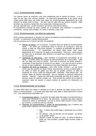 11.2.1. Encaminamiento estático
Los puentes tienen de antemano unas rutas predefinidas para el tránsito de tramas , y en el
caso de que haya dos caminos posibles , se selecciona generalmente el de menos saltos
.Cada puente debe tener una matriz para saber los encaminamientos dependiendo de a qué
estación se desee enviar la trama . Es decir que por cada LAN que conecta el puente , debe
de haber una columna y tantas filas como estaciones contenga esa LAN .
Una vez realizado esto , es fácil encaminar las tramas a las LAN de destino .
El inconveniente principal de estos puentes es su limitación para adaptarse a condiciones
cambiantes , aunque tiene ventajas en cuanto a sencillez y bajo coste .
11.2.2. Encaminamiento con árbol de expansión
Estos puentes automatizan un proceso de creación de tablas de encaminamiento actualizadas .
Es decir , su información cambia dinámicamente .
Hay tres procesos en la creación del árbol de expansión :
 Reenvío de tramas : en un principio , el puente tiene sus tablas de encaminamiento
vacías , de forma que inicialmente utiliza la técnica de inundación ( envía las
tramas a todas las direcciones posibles ) y conforme va rellenando las tablas de
encaminamientos , su conocimiento de dónde debe enviar cada trama
dependiendo de la dirección de destino va aumentando . Para esto , utiliza puertos
de forma que va asociando cada dirección a un puerto que conecta con una LAN o
con otro puente .
 Aprendizaje de direcciones : para mantener la actualización permanente de las
tablas , el puente utiliza los campos de direccionamiento de la trama MAC . Cada
vez que llega una trama al puente , éste mira la dirección de donde proviene y
comprueba si esta dirección ya existe en sus tablas , y en caso de que no exista o
de que se haya modificado , la actualiza con los datos obtenidos de la trama .
 Algoritmo del árbol de expansión : para evitar bucles cerrados ( ya que puede
ocurrir que dos puentes se pasen tramas desconocidas de forma ininterrumpida ) ,
se utiliza la teoría de grafos que dice que es posible construir un árbol de
expansión sin ciclos a partir de cualquier grafo conectado . Para realizar esto , los
puentes deben de pasarse información , que es mediante un protocolo especial de
puentes . Además , cuando dos LAN están conectadas por más de un puente , se
eliminan todos los puentes excepto uno . Este proceso de creación de un árbol de
expansión debe de hacerlo el propio sistema de puentes sin intervención de
usuarios .
11.2.3. Encaminamiento en el origen
La norma IEEE 802.5 ha creado un estándar en el que la estación de origen incluye ya en la
trama el encaminamiento , y el puente sólo debe leerlo para saber si debe retransmitir la trama
o no . Sus características principales son :
 Funcionamiento básico : la estación de origen debe d4e elegir el encaminamiento e
incluir esta información en la trama . De esta forma , el puente sólo debe mantener
información sobre su identificador ( ya que el emisor debe conocer la ruta a seguir
por la trama ) y sobre las LAN que conecta .
 Directivas de encaminamiento y modos de direccionamiento :hay 4 órdenes que
puede llevar implícitas una trama desde el origen :
1. Nulo : la trama sólo puede llegar a estaciones de su misma
LAN .
2. Sin difusión : sólo se describe una ruta posible , las demás
no se pueden utilizar .
3. Difusión a través de todas las rutas : la trama se difunde a
todas las rutas posibles ( pueden llegar muchas copias al
destino ) .
 