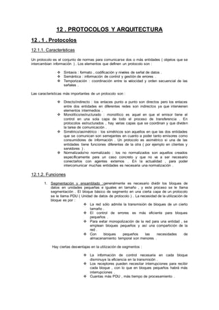 12 . PROTOCOLOS Y ARQUITECTURA
12 . 1 . Protocolos
12.1.1. Características
Un protocolo es el conjunto de normas para comunicarse dos o más entidades ( objetos que se
intercambian información ) . Los elementos que definen un protocolo son :
 Sintaxis : formato , codificación y niveles de señal de datos .
 Semántica : información de control y gestión de errores .
 Temporización : coordinación entre la velocidad y orden secuencial de las
señales .
Las características más importantes de un protocolo son :
 Directo/indirecto : los enlaces punto a punto son directos pero los enlaces
entre dos entidades en diferentes redes son indirectos ya que intervienen
elementos intermedios .
 Monolítico/estructurado : monolítico es aquel en que el emisor tiene el
control en una sola capa de todo el proceso de transferencia . En
protocolos estructurados , hay varias capas que se coordinan y que dividen
la tarea de comunicación .
 Simétrico/asimétrico : los simétricos son aquellos en que las dos entidades
que se comunican son semejantes en cuanto a poder tanto emisores como
consumidores de información . Un protocolo es asimétrico si una de las
entidades tiene funciones diferentes de la otra ( por ejemplo en clientes y
servidores ) .
 Normalizado/no normalizado : los no normalizados son aquellos creados
específicamente para un caso concreto y que no va a ser necesario
conectarlos con agentes externos . En la actualidad , para poder
intercomunicar muchas entidades es necesaria una normalización .
12.1.2. Funciones
1. Segmentación y ensamblado :generalmente es necesario dividir los bloques de
datos en unidades pequeñas e iguales en tamaño , y este proceso se le llama
segmentación . El bloque básico de segmento en una cierta capa de un protocolo
se le llama PDU ( Unidad de datos de protocolo ) . La necesidad de la utilización de
bloque es por :
 La red sólo admite la transmisión de bloques de un cierto
tamaño .
 El control de errores es más eficiente para bloques
pequeños .
 Para evitar monopolización de la red para una entidad , se
emplean bloques pequeños y así una compartición de la
red .
 Con bloques pequeños las necesidades de
almacenamiento temporal son menores .
Hay ciertas desventajas en la utilización de segmentos :
 La información de control necesaria en cada bloque
disminuye la eficiencia en la transmisión .
 Los receptores pueden necesitar interrupciones para recibir
cada bloque , con lo que en bloques pequeños habrá más
interrupciones .
 Cuantas más PDU , más tiempo de procesamiento .
 