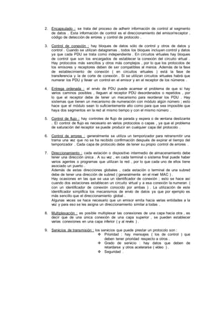 2. Encapsulado : se trata del proceso de adherir información de control al segmento
de datos . Esta información de control es el direccionamiento del emisor/receptor ,
código de detección de errores y control de protocolo .
3. Control de conexión : hay bloques de datos sólo de control y otros de datos y
control . Cuando se utilizan datagramas , todos los bloques incluyen control y datos
ya que cada PDU se trata como independiente . En circuitos virtuales hay bloques
de control que son los encargados de establecer la conexión del circuito virtual .
Hay protocolos más sencillos y otros más complejos , por lo que los protocolos de
los emisores y receptores deben de ser compatibles al menos .Además de la fase
de establecimiento de conexión ( en circuitos virtuales ) está la fase de
transferencia y la de corte de conexión . Si se utilizan circuitos virtuales habrá que
numerar los PDU y llevar un control en el emisor y en el receptor de los números .
4. Entrega ordenada : el envío de PDU puede acarrear el problema de que si hay
varios caminos posibles , lleguen al receptor PDU desordenados o repetidos , por
lo que el receptor debe de tener un mecanismo para reordenar los PDU . Hay
sistemas que tienen un mecanismo de numeración con módulo algún número ; esto
hace que el módulo sean lo suficientemente alto como para que sea imposible que
haya dos segmentos en la red al mismo tiempo y con el mismo número .
5. Control de flujo : hay controles de flujo de parada y espera o de ventana deslizante
. El control de flujo es necesario en varios protocolos o capas , ya que el problema
de saturación del receptor se puede producir en cualquier capa del protocolo .
6. Control de errores : generalmente se utiliza un temporizador para retransmitir una
trama una vez que no se ha recibido confirmación después de expirar el tiempo del
temporizador . Cada capa de protocolo debe de tener su propio control de errores .
7. Direccionamiento : cada estación o dispositivo intermedio de almacenamiento debe
tener una dirección única . A su vez , en cada terminal o sistema final puede haber
varios agentes o programas que utilizan la red , por lo que cada uno de ellos tiene
asociado un puerto .
Además de estas direcciones globales , cada estación o terminal de una subred
debe de tener una dirección de subred ( generalmente en el nivel MAC ) .
Hay ocasiones en las que se usa un identificador de conexión ; esto se hace así
cuando dos estaciones establecen un circuito virtual y a esa conexión la numeran (
con un identificador de conexión conocido por ambas ) . La utilización de este
identificador simplifica los mecanismos de envío de datos ya que por ejemplo es
más sencillo que el direccionamiento global .
Algunas veces se hace necesario que un emisor emita hacia varias entidades a la
vez y para eso se les asigna un direccionamiento similar a todas .
8. Multiplexación : es posible multiplexar las conexiones de una capa hacia otra , es
decir que de una única conexión de una capa superior , se pueden establecer
varias conexiones en una capa inferior ( y al revés ) .
9. Servicios de transmisión : los servicios que puede prestar un protocolo son :
 Prioridad : hay mensajes ( los de control ) que
deben tener prioridad respecto a otros .
 Grado de servicio : hay datos que deben de
retardarse y otros acelerarse ( vídeo ) .
 Seguridad .
 