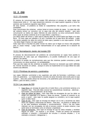 12 . 2 . OSI
12.2.1. El modelo
El sistema de comunicaciones del modelo OSI estructura el proceso en varias capas que
interaccionan entre sí . Un capa proporciona servicios a la capa superior siguiente y toma los
servicios que le presta la siguiente capa inferior .
De esta manera , el problema se divide en subproblemas más pequeños y por tanto más
manejables .
Para comunicarse dos sistemas , ambos tienen el mismo modelo de capas . La capa más alta
del sistema emisor se comunica con la capa más alta del sistema receptor , pero esta
comunicación se realiza vía capas inferiores de cada sistema .La única comunicación directa
entre capas de ambos sistemas es en la capa inferior ( capa física ) .
Los datos parten del emisor y cada capa le adjunta datos de control hasta que llegan a la capa
física . En esta capa son pasados a la red y recibidos por la capa física del receptor . Luego
irán siendo captados los datos de control de cada capa y pasados a una capa superior . Al final
, los datos llegan limpios a la capa superior .
Cada capa tiene la facultad de poder trocear los datos que le llegan en trozos más pequeños
para su propio manejo . Luego serán reensamblados en la capa paritaria de la estación de
destino .
12.2.2. Normalización dentro del modelo OSI
El proceso de descomposición del problema de comunicaciones en capas hace posible la
normalización de cada capa por independiente y la posible modificación de una capa sin
afectar a las demás .
Es preciso el empleo de normalizaciones para que dos sistemas puedan conocerse y poder
comunicarse con plena exactitud , sin ambigüedades .
Para que dos capas de dos sistemas se puedan comunicar es necesario que estén definidas
las mismas funciones en ambos , aunque el cómo se implementen en la capa inferior de cada
sistema sea diferente .
12.2.3. Primitivas de servicio y parámetros
Las capas inferiores suministran a las superiores una serie de funciones o primitivas y una
serie de parámetros . La implementación concreta de estas funciones está oculta para la capa
superior ., ésta sólo puede utilizar las funciones y los parámetros para comunicarse con la capa
inferior ( paso de datos y control ) .
12.2.4. Las capas de OSI
1. Capa física :se encarga de pasar bits al medio físico y de suministrar servicios a la
siguiente capa . Para ello debe conocer las características mecánicas , eléctricas ,
funcionales y de procedimiento de las líneas .
2. Capa de enlace de datos : esta capa debe de encargarse de que los datos se
envíen con seguridad a su destino y libres de errores . Cuando la conexión no es
punto a punto , esta capa no puede asegurar su cometido y es la capa superior
quien lo debe hacer .
3. Capa de red : esta capa se encarga de enlazar con la red y encaminar los datos
hacia sus lugares o direcciones de destino . Para esto , se produce un diálogo con
la red para establecer prioridades y encaminamientos . Esta y las dos capas
inferiores son las encargadas de todo el proceso externo al propio sistema y que
están tanto en terminales como en enlaces o repetidores .
4. Capa de transporte : esta capa se encarga de que los datos enviados y recibidos
lleguen en orden , sin duplicar y sin errores . Puede ser servicio de transporte
orientado a conexión ( conmutación de circuitos o circuitos virtuales ) o no
orientado a conexión ( datagramas ) .
 