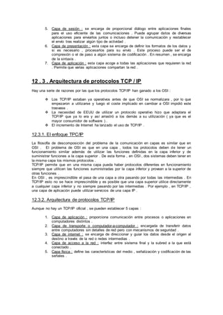 5. Capa de sesión : se encarga de proporcional diálogo entre aplicaciones finales
para el uso eficiente de las comunicaciones . Puede agrupar datos de diversas
aplicaciones para enviarlos juntos o incluso detener la comunicación y restablecer
el envío tras realizar algún tipo de actividad .
6. Capa de presentación : esta capa se encarga de definir los formatos de los datos y
si es necesario , procesarlos para su envío . Este proceso puede ser el de
compresión o el de paso a algún sistema de codificación . En resumen , se encarga
de la sintaxis .
7. Capa de aplicación : esta capa acoge a todas las aplicaciones que requieren la red
. Permite que varias aplicaciones compartan la red .
12 . 3 . Arquitectura de protocolos TCP / IP
Hay una serie de razones por las que los protocolos TCP/IP han ganado a los OSI :
 Los TCP/IP estaban ya operativos antes de que OSI se normalizara , por lo que
empezaron a utilizarse y luego el coste implicado en cambiar a OSI impidió este
trasvase .
 La necesidad de EEUU de utilizar un protocolo operativo hizo que adaptara el
TCP/IP que ya lo era y así arrastró a los demás a su utilización ( ya que es el
mayor consumidor de software ) .
 El incremento de Internet ha lanzado el uso de TCP/IP .
12.3.1. El enfoque TPC/IP
La filosofía de descomposición del problema de la comunicación en capas es similar que en
OSI . El problema de OSI es que en una capa , todos los protocolos deben de tener un
funcionamiento similar además de utilizar las funciones definidas en la capa inferior y de
suministrar funciones a la capa superior . De esta forma , en OSI , dos sistemas deben tener en
la misma capa los mismos protocolos .
TCP/IP permite que en una misma capa pueda haber protocolos diferentes en funcionamiento
siempre que utilicen las funciones suministradas por la capa inferior y provean a la superior de
otras funciones .
En OSI , es imprescindible el pasa de una capa a otra pasando por todas las intermedias . En
TCP/IP esto no se hace imprescindible y es posible que una capa superior utilice directamente
a cualquier capa inferior y no siempre pasando por las intermedias . Por ejemplo , en TCP/IP ,
una capa de aplicación puede utilizar servicios de una capa IP .
12.3.2. Arquitectura de protocolos TCP/IP
Aunque no hay un TCP/IP oficial , se pueden establecer 5 capas :
1. Capa de aplicación : proporciona comunicación entre procesos o aplicaciones en
computadores distintos .
2. Capa de transporte o computador-a-computador : encargada de transferir datos
entre computadores sin detalles de red pero con mecanismos de seguridad .
3. Capa de internet : se encarga de direccionar y guiar los datos desde el origen al
destino a través de la red o redes intermedias .
4. Capa de acceso a la red : interfaz entre sistema final y la subred a la que está
conectado .
5. Capa física : define las características del medio , señalización y codificación de las
señales .
 