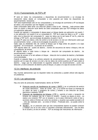 12.3.3. Funcionamiento de TCP e IP
IP está en todos los computadores y dispositivos de encaminamiento y se encarga de
retransmitir datos desde un computador a otro pasando por todos los dispositivos de
encaminamiento necesarios .
TCP está implementado sólo en los computadores y se encarga de suministrar a IP los bloques
de datos y de comprobar que han llegado a su destino .
Cada computador debe tener una dirección global a toda la red . Además , cada proceso debe
tener un puerto o dirección local dentro de cada computador para que TCP entregue los datos
a la aplicación adecuada .
Cuando por ejemplo u computador A desea pasar un bloque desde una aplicación con puerto 1
a una aplicación con puerto 2 en un computador B , TCP de A pasa los datos a su IP , y éste
sólo mira la dirección del computador B , pasa los datos por la red hasta IP de B y éste los
entrega a TCP de B , que se encarga de pasarlos al puerto 2 de B .
La capa IP pasa sus datos y bits de control a la de acceso a la red con información sobre qué
encaminamiento tomar , y ésta es la encargada de pasarlos a la red .
Cada capa va añadiendo bits de control al bloque que le llega antes de pasarlo a la capa
siguiente . En la recepción , el proceso es el contrario .
TCP adjunta datos de : puerto de destino , número de secuencia de trama o bloque y bits de
comprobación de errores .
IP adjunta datos a cada trama o bloque de : dirección del computador de destino , de
encaminamiento a seguir .
La capa de acceso a la red adhiere al bloque : dirección de la subred de destino y facilidades
como prioridades .
Cuando el paquete llega a su primera estación de encaminamiento , ésta le quita los datos
puestos por la capa de acceso a la red y lee los datos de control puestos por IP para saber el
destino , luego que ha seleccionado la siguiente estación de encaminamiento , pone esa
dirección y la de la estación de destino junto al bloque y lo pasa a la capa de acceso a la red .
12.3.4. Interfaces de protocolo
Hay muchas aplicaciones que no requieren todos los protocolos y pueden utilizar sólo algunos
sin problemas .
12.3.5. Las aplicaciones
Hay una serie de protocolos implementados dentro de TCP/IP :
 Protocolo sencillo de transferencia de correo ( SMTP ): es un protocolo de servicio
de correo electrónico , listas de correo , etc...y su misión es tomar un mensaje de
un editor de texto o programa de correo y enviarlo a una dirección de correo
electrónico mediante TCP/IP .
 Protocolo de transferencia de ficheros ( FTP ) : permite el envío y recepción de
ficheros de cualquier tipo de o hacia un usuario . Cuando se desea el envío , se
realiza una conexión TCP con el receptor y se le pasa información sobre el tipo y
acciones sobre el fichero así como los accesos y usuarios que pueden acceder a él
. Una vez realizado esto , se envía el fichero . Finalizado esto , se puede cortar la
conexión .
 TELNET : es un protocolo para que dos computadores lejanos se puedan conectar
y trabajar uno en el otro como si estuviera conectado directamente . Uno de ellos
es el usuario y el otro el servidor . TCP se encarga del intercambio de información .
.
 