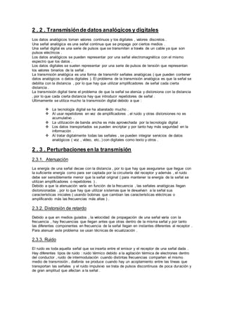 2 . 2 . Transmisiónde datos analógicos y digitales
Los datos analógicos toman valores continuos y los digitales , valores discretos .
Una señal analógica es una señal continua que se propaga por ciertos medios .
Una señal digital es una serie de pulsos que se transmiten a través de un cable ya que son
pulsos eléctricos .
Los datos analógicos se pueden representar por una señal electromagnética con el mismo
espectro que los datos .
Los datos digitales se suelen representar por una serie de pulsos de tensión que representan
los valores binarios de la señal .
La transmisión analógica es una forma de transmitir señales analógicas ( que pueden contener
datos analógicos o datos digitales ). El problema de la transmisión analógica es que la señal se
debilita con la distancia , por lo que hay que utilizar amplificadores de señal cada cierta
distancia .
La transmisión digital tiene el problema de que la señal se atenúa y distorsiona con la distancia
, por lo que cada cierta distancia hay que introducir repetidores de señal .
Ultimamente se utiliza mucho la transmisión digital debido a que :
 La tecnología digital se ha abaratado mucho .
 Al usar repetidores en vez de amplificadores , el ruido y otras distorsiones no es
acumulativo .
 La utilización de banda ancha es más aprovechada por la tecnología digital .
 Los datos transportados se pueden encriptar y por tanto hay más seguridad en la
información .
 Al tratar digitalmente todas las señales , se pueden integrar servicios de datos
analógicos ( voz , vídeo, etc..) con digitales como texto y otros .
2 . 3 . Perturbaciones en la transmisión
2.3.1. Atenuación
La energía de una señal decae con la distancia , por lo que hay que asegurarse que llegue con
la suficiente energía como para ser captada por la circuitería del receptor y además , el ruido
debe ser sensiblemente menor que la señal original ( para mantener la energía de la señal se
utilizan amplificadores o repetidores ) .
Debido a que la atenuación varía en función de la frecuencia , las señales analógicas llegan
distorsionadas , por lo que hay que utilizar sistemas que le devuelvan a la señal sus
características iniciales ( usando bobinas que cambian las características eléctricas o
amplificando más las frecuencias más altas ) .
2.3.2. Distorsión de retardo
Debido a que en medios guiados , la velocidad de propagación de una señal varía con la
frecuencia , hay frecuencias que llegan antes que otras dentro de la misma señal y por tanto
las diferentes componentes en frecuencia de la señal llegan en instantes diferentes al receptor .
Para atenuar este problema se usan técnicas de ecualización .
2.3.3. Ruido
El ruido es toda aquella señal que se inserta entre el emisor y el receptor de una señal dada .
Hay diferentes tipos de ruido : ruido térmico debido a la agitación térmica de electrones dentro
del conductor , ruido de intermodulación cuando distintas frecuencias comparten el mismo
medio de transmisión , diafonía se produce cuando hay un acoplamiento entre las líneas que
transportan las señales y el ruido impulsivo se trata de pulsos discontinuos de poca duración y
de gran amplitud que afectan a la señal .
 
