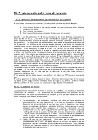 13 . 2 . Interconexión entre redes sin conexión
.13.2.1. Operación de un esquema de interconexión sin conexión
IP proporciona un servicio sin conexión ( con datagramas ) con las siguientes ventajas :
 Es un sistema flexible ya que permite trabajar con muchos tipos de redes . Algunas
incluso con conexión .
 Es un sistema muy robusto .
 Es el mejor sistema para un protocolo de transporte sin conexión .
Ejemplo : sean dos sistemas ( A y B ) que pertenecen a dos redes distintas conectadas por
medio de otra red WAN . La red WAN es de conmutación de paquetes . Los sistemas A y B
deben de tener el mismo protocolo IP de red e idénticos protocolos superiores ( de transporte y
de aplicación ) . Los dispositivos de encaminamiento sólo deben de implementar las capas de
red e inferiores . El protocolo IP de A recibe bloques de datos y les añade una cabecera de
dirección global de red ( dirección de red de la estación B ) . De esta forma , se construye un
datagrama . Este datagrama se pasa a la red y es recibido por el primer sistema de
encaminamiento que lee la cabecera IP y pone la cabecera necesaria para poder ser leído por
la WAN . La WAN lo recibe y lo pasa al sistema de encaminamiento que lo va a guiar a la
estación final . Este sistema de encaminamiento quita la cabecera de la WAN y pone la de IP
para enviarlo al sistema final donde llegará a su protocolo IP ( y será pasado sin cabecera IP a
su capa superior ) . Bajo el protocolo IP está el LLC , el MAC y el físico . Cada uno de estos
protocolos va añadiendo su propia cabecera que será quitada y puesta otra vez por cada uno
de los sistemas de encaminamiento . El sistema final hace lo mismo . Cuando un dispositivo de
encaminamiento lee la cabecera IP del datagrama que tiene que encaminar y no sabe dónde
enviarlo , devuelve un datagrama con la información del error .
Cada nueva unidad de datos se pone en cola de su capa inferior hasta que le llega el turno de
ser enviada . Si hay dos redes conectadas por un sistema de encaminamiento , éste puede
desechar datagramas de su cola para así no perjudicar la red más rápida esperando
datagramas de la más lenta .
IP no garantiza que los datos lleguen a su destino y en orden , es TCP la que se encarga de
esto .
IP , al no garantizar el orden y llegada de datos , funcionará con cualquier tipo de red ya que
los datos pueden seguir caminos múltiples antes de llegar a su destino . Esto le permite
además , cambiar de rutas cuando hay congestión o algún tipo de compatibilidad .
13.2.2. Cuestiones de diseño
La arquitectura de interconexión de redes es similar , en su ámbito , a la arquitectura de red de
conmutación de paquetes . Los dispositivos de encaminamiento son similares en su
funcionamiento a los nodos de conmutación de paquetes y usan las redes intermedias de una
forma semejante a los enlaces de transmisión .
d) Encaminamiento : se implementa mediante una tabla en cada sistema de
encaminamiento y en cada sistema final . Por cada red de destino , el siguiente
dispositivo de encaminamiento al que hay que enviar el datagrama .Las tablas
pueden ser estáticas o dinámicas , siendo las dinámicas mejores porque se pueden
actualizar para cuando hay congestión o sistemas intermedios en mal
funcionamiento . En las tablas se puede incluir sistemas para manejar la seguridad
( se le puede impedir el acceso a ciertas redes a ciertas estaciones no acreditadas
) . Pude hacerse encaminamiento en la fuente , indicando ésta en el datagrama el
camino a seguir . En los propios datagramas , los sistemas de encaminamiento
pueden adjuntar información de su dirección para difundirla en la red .
e) Tiempo de vida de los datagramas : para evitar que un datagrama circule
indefinidamente por la red , se puede adjuntar un contador de saltos ( que se
decremente cada vez que salta a un dispositivo de encaminamiento ) o un contador
de tiempo que haga que pasado un cierto tiempo , el datagrama sea destruido por
un dispositivo de encaminamiento .
 