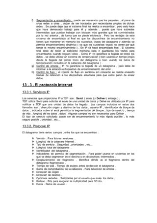 f) Segmentación y ensamblado : puede ser necesario que los paquetes , al pasar de
unas redes a otras , deban de ser troceados por necesidades propias de dichas
redes . Se puede dejar que el sistema final los vuelca a ensamblar , pero esto hace
que haya demasiado trabajo para él y además , puede que haya subredes
intermedias que puedan trabajar con bloques más grandes que los suministrados
por la red anterior , de forma que se pierde eficiencia . Pero las ventajas de este
sistema de ensamblado al final es que los dispositivos de encaminamiento no
tienen que mantener en memoria los sucesivos trozos del datagrama y además se
permite encaminamiento dinámico ( ya que los sucesivos trozos no tienen por qué
tomar el mismo encaminamiento ) . En IP se hace ensamblado final . El sistema
final debe de tener la suficiente memoria para ir guardando los trozos para
ensamblarlos cuando lleguen todos . Como IP no garantiza la llegada de todos los
datos , se debe utilizar un sistema de temporización ( bien usando un tiempo propio
desde la llegada del primer trozo del datagrama o bien usando los datos de
temporización incluidos en la cabecera del datagrama ) .
g) Control de errores : IP no garantiza la llegada de un datagrama , pero debe de
informar a la estación o dispositivo de encaminamiento del error .
h) Control de flujo : el control de flujo en servicios sin conexión se realiza enviando
tramas de retención a los dispositivos anteriores para que éstos paren de enviar
datos .
13 . 3 . El protocolo Internet
13.3.1. Servicios IP
Los servicios que proporciona IP a TCP son : Send ( envío ) y Deliver ( entrega ) .
TCP utiliza Send para solicitar el envío de una unidad de datos y Delive es utilizada por IP para
notificar a TCP que una unidad de datos ha llegado . Los campos incluidos en estas dos
llamadas son : dirección origen y destino de los datos , usuario IP , identificador de bloque de
datos , indicador sobre si está permitida la segmentación del bloque , tipo de servicio , tiempo
de vida , longitud de los datos , datos . Algunos campos no son necesarios para Deliver .
El tipo de servicio solicitado puede ser de encaminamiento lo más rápido posible , lo más
seguro posible , prioridad , etc...
13.3.2. Protocolo IP
El datagrama tiene varios campos , entre los que se encuentran :
 Versión . Para futuras versiones .
 Longitud de la cabecera Internet .
 Tipo de servicio . Seguridad , prioridades , etc...
 Longitud total del datagrama .
 Identificador del datagrama .
 Indicadores de permiso de segmentación . Para poder usarse en sistemas en los
que se deba segmentar en el destino o en dispositivos intermedios .
 Desplazamiento del fragmento . Identifica dónde va el fragmento dentro del
datagrama fragmentado .
 Tiempo de vida . Tiempo de espera antes de destruir el datagrama .
 Suma de comprobación de la cabecera . Para detección de errores .
 Dirección de origen .
 Dirección de destino .
 Opciones variadas . Solicitadas por el usuario que envía los datos .
 Relleno . Bits para asegurar la multiplicidad para 32 bits .
 Datos . Datos de usuario .
 