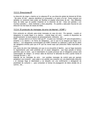 13.3.3. Direcciones IP
La dirección de origen y destino en la cabecera IP es una dirección global de Internet de 32 bits
. De estos 32 bits , algunos identifican al computador y el resto a la red . Estos campos son
variables en extensión para poder ser flexibles al asignar direcciones de red . Hay diferentes
tipos de redes que se pueden implantar en la dirección de red . Unas son grandes ( con
muchas subredes ) , otras medianas y otras pequeñas . Es posible y adecuado mezclar en una
dirección los tres tipos de clases de redes .
13.3.4. El protocolo de mensajes de error de Internet ( ICMP )
Este protocolo es utilizado para enviar mensajes en caso de error . Por ejemplo , cuando un
datagrama no puede llegar a su destino , cuando llega con error , cuando el dispositivo de
encaminamiento no tiene espacio de almacenamiento suficiente , etc...
ICMP , aunque está en el mismo nivel que IP , le pasa sus mensajes a IP para encapsularlos y
enviarlos a su destino ( en forma de datagrama , por lo que no se asegura que llegue a su
destino ) . Los datagramas suministrados por ICMP contienen su cabecera y parte de los datos
del datagrama erróneo para que el IP que los reciba sepa qué protocolos había implicados en
el error .
Los casos de error más habituales son que no se encuentre el destino , que se haga necesaria
la segmentación pero esté prohibida por el propio datagrama , que haya pasado el tiempo
permitido para el envío , que el destinatario no pueda procesar aún el datagrama porque esté
sobrecargado de trabajo ( el emisor debe de disminuir la velocidad de envío cuando reciba el
mensaje de error ) , etc...
Además de los mensajes de error , son posibles mensajes de control para por ejemplo
establecer una conexión , para saber si es posible una conexión con una determinada dirección
( el mensaje llega al destinatario y es devuelto con una confirmación o denegación de
posibilidad de conexión ) , para comprobar el tiempo de propagación de datos através de un
camino , etc...
 