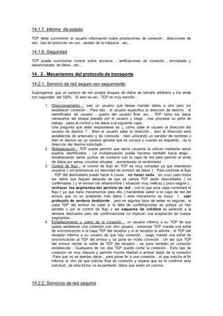 14.1.7. Informe de estado
TCP debe suministrar al usuario información sobre prestaciones de conexión , direcciones de
red , tipo de protocolo en uso , estado de la máquina , etc...
14.1.8. Seguridad
TCP puede suministrar control sobre accesos , verificaciones de conexión , encriptado y
desencriptado de datos , etc...
14 . 2 . Mecanismos del protocolo de transporte
14.2.1. Servicio de red seguro con seguimiento
Supongamos que un servicio de red acepta bloques de datos de tamaño arbitrario y los envía
con seguridad del 100% . Si esto es así , TCP es muy sencillo :
1. Direccionamiento : sea un usuario que desee mandar datos a otro pero sin
establecer conexión . Para ello , el usuario especifica la dirección de destino , el
identificador de usuario , puerto del usuario final ,etc... TCP toma los datos
necesarios del bloque pasado por el usuario y luego , tras procesar su parte de
trabajo , pasa el control y los datos a la siguiente capa .
Una pregunta que debe responderse es ¿ cómo sabe el usuario la dirección del
usuario de destino ? . Bien el usuario sabe la dirección , bien la dirección está
establecida de antemano y es conocida , bien utilizando un servidor de nombres o
bien el destino es un servicio general que se conoce y cuando es requerido , da la
dirección del destino solicitado .
2. Multiplexación : TCP puede permitir que varios usuarios la utilicen mediante varios
puertos identificados . La multiplexación puede hacerse también hacia abajo ,
estableciendo varios puntos de contacto con la capa de red para permitir el envío
de datos por varios circuitos virtuales , aumentando el rendimiento .
3. Control de flujo : el control de flujo en TCP es muy complejo ya que intervienen
usuarios ( sin pronosticar su velocidad de emisión de datos ) . Para controlar el flujo
, TCP del destinatario puede hacer 4 cosas : no hacer nada , en cuyo caso todos
los datos que lleguen después de que se sature TCP serán descartados ( no
confirmados ) y el emisor los retransmitirá ( situación muy ineficaz y poco segura ) ,
rechazar los segmentos del servicio de red , con lo que esta capa controlará el
flujo ( ya que tiene mecanismos para ello ) haciéndole saber a la capa de red del
emisor que no se aceptarán más datos ( este mecanismo es tosco ) , usar
protocolo de ventana deslizante , pero en algunos tipos de redes no seguras , la
capa TCP del emisor no sabe si la falta de confirmaciones es porque se han
perdido o por el control de flujo y un esquema de créditos es parecido a la
ventana deslizante pero las confirmaciones no implican una aceptación de nuevos
segmentos .
4. Establecimiento y cierre de la conexión : un usuario informa a su TCP de que
quiere establecer una conexión con otro usuario , entonces TCP manda una señal
de sincronización a la capa TCP del receptor y si el receptor la admite , el TCP del
receptor informa a su usuario de que hay conexión , luego manda una señal de
sincronización al TCP del emisor y se pone en modo conexión . Un vez que TCP
del emisor recibe la señal de TCP del receptor , se pone también en conexión
establecida . Cualquiera de los dos TCP puede cortar la conexión . Este tipo de
conexión es muy robusta y permite mucha libertad a ambos lados de la conexión
.Para que no se pierdan datos , para poner fin a una conexión , el que solicita el fin
informa al otro de que solicita final de conexión y espera que se le confirme esta
solicitud , de esta forma no se perderán datos que estén en camino .
14.2.2. Servicios de red seguros
 
