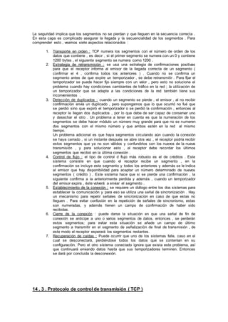 La seguridad implica que los segmentos no se pierdan y que lleguen en la secuencia correcta .
En esta capa es complicado asegurar la llegada y la secuencialidad de los segmentos . Para
comprender esto , veamos siete aspectos relacionados :
1. Transporte en orden : TCP numera los segmentos con el número de orden de los
datos que contiene , es decir , si el primer segmento se numera con un 0 y contiene
1200 bytes , el siguiente segmento se numera como 1200 .
2. Estrategia de retransmisión : se usa una estrategia de confirmaciones positivas
para que el receptor informe al emisor de la llegada correcta de un segmento (
confirmar el 4 , confirma todos los anteriores ) . Cuando no se confirma un
segmento antes de que expire un temporizador , se debe retransmitir . Para fijar el
temporizador se puede hacer fijo siempre con un valor , pero esto no soluciona el
problema cuando hay condiciones cambiantes de tráfico en la red ; la utilización de
un temporizador que se adapte a las condiciones de la red también tiene sus
inconvenientes .
3. Detección de duplicados : cuando un segmento se pierde , el emisor , al no recibir
confirmación envía un duplicado , pero supongamos que lo que ocurrió no fué que
se perdió sino que expiró el temporizador o se perdió la confirmación , entonces al
receptor le llegan dos duplicados , por lo que debe de ser capaz de conservar uno
y desechar el otro . Un problema a tener en cuenta es que la numeración de los
segmentos se debe hacer módulo un número muy grande para que no se numeren
dos segmentos con el mismo número y que ambos estén en la red al mismo
tiempo.
Un problema adicional es que haya segmentos circulando aún cuando la conexión
se haya cerrado , si un instante después se abre otra vez , el receptor podría recibir
estos segmentos que ya no son válidos y confundirlos con los nuevos de la nueva
transmisión , y para solucionar esto , el receptor debe recordar los últimos
segmentos que recibió en la última conexión .
4. Control de flujo : el tipo de control d flujo más robusto es el de créditos . Este
sistema consiste en que cuando el receptor recibe un segmento , en la
confirmación se incluye este segmento y todos los anteriores y además se le indica
al emisor que hay disponibilidad para aceptar un número determinado de nuevos
segmentos ( crédito ) . Este sistema hace que si se pierde una confirmación , la
siguiente confirma a la anteriormente perdida y además , cuando un temporizador
del emisor expira , éste volverá a enviar el segmento .
5. Establecimiento de la conexión : se requiere un diálogo entre los dos sistemas para
establecer la comunicación y para eso se utiliza una señal de sincronización . Hay
un mecanismo para repetir señales de sincronización en caso de que estas no
lleguen . Para evitar confusión en la repetición de señales de sincronismo, estas
son numeradas, y además tienen un campo de confirmación de haber sido
recibidas.
6. Cierre de la conexión : puede darse la situación en que una señal de fin de
conexión se anticipe a uno o varios segmentos de datos, entonces , se perderán
estos segmentos; para evitar esta situación se añade un campo de último
segmento a transmitir en el segmento de señalización de final de transmisión , de
este modo el receptor esperará los segmentos restantes.
7. Recuperación de caídas : Puede ocurrir que uno de los sistemas falle, caso en el
cual se desconectará, perdiéndose todos los datos que se contenían en su
configuración. Pero el otro sistema conectado ignora que exista este problema, así
que continuará enviando datos hasta que sus temporizadores terminen. Entonces
se dará por concluida la desconexión.
14 . 3 . Protocolo de control de transmisión ( TCP )
 