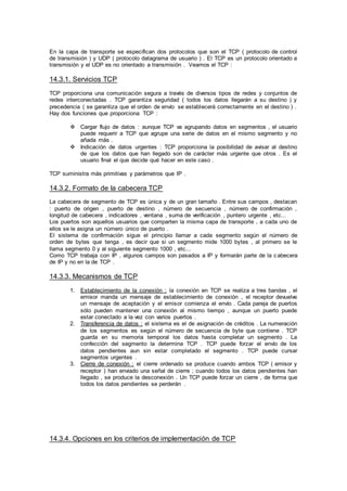 En la capa de transporte se especifican dos protocolos que son el TCP ( protocolo de control
de transmisión ) y UDP ( protocolo datagrama de usuario ) . El TCP es un protocolo orientado a
transmisión y el UDP es no orientado a transmisión . Veamos el TCP :
14.3.1. Servicios TCP
TCP proporciona una comunicación segura a través de diversos tipos de redes y conjuntos de
redes interconectadas . TCP garantiza seguridad ( todos los datos llegarán a su destino ) y
precedencia ( se garantiza que el orden de envío se establecerá correctamente en el destino ) .
Hay dos funciones que proporciona TCP :
 Cargar flujo de datos : aunque TCP va agrupando datos en segmentos , el usuario
puede requerir a TCP que agrupe una serie de datos en el mismo segmento y no
añada más .
 Indicación de datos urgentes : TCP proporciona la posibilidad de avisar al destino
de que los datos que han llegado son de carácter más urgente que otros . Es el
usuario final el que decide qué hacer en este caso .
TCP suministra más primitivas y parámetros que IP .
14.3.2. Formato de la cabecera TCP
La cabecera de segmento de TCP es única y de un gran tamaño . Entre sus campos , destacan
: puerto de origen , puerto de destino , número de secuencia , número de confirmación ,
longitud de cabecera , indicadores , ventana , suma de verificación , puntero urgente , etc...
Los puertos son aquellos usuarios que comparten la misma capa de transporte , a cada uno de
ellos se le asigna un número único de puerto .
El sistema de confirmación sigue el principio llamar a cada segmento según el número de
orden de bytes que tenga , es decir que si un segmento mide 1000 bytes , al primero se le
llama segmento 0 y al siguiente segmento 1000 , etc...
Como TCP trabaja con IP , algunos campos son pasados a IP y formarán parte de la cabecera
de IP y no en la de TCP .
14.3.3. Mecanismos de TCP
1. Establecimiento de la conexión : la conexión en TCP se realiza a tres bandas , el
emisor manda un mensaje de establecimiento de conexión , el receptor devuelve
un mensaje de aceptación y el emisor comienza el envío . Cada pareja de puertos
sólo pueden mantener una conexión al mismo tiempo , aunque un puerto puede
estar conectado a la vez con varios puertos .
2. Transferencia de datos : el sistema es el de asignación de créditos . La numeración
de los segmentos es según el número de secuencia de byte que contiene . TCP
guarda en su memoria temporal los datos hasta completar un segmento . La
confección del segmento la determina TCP . TCP puede forzar el envío de los
datos pendientes aun sin estar completado el segmento . TCP puede cursar
segmentos urgentes .
3. Cierre de conexión : el cierre ordenado se produce cuando ambos TCP ( emisor y
receptor ) han enviado una señal de cierre ; cuando todos los datos pendientes han
llegado , se produce la desconexión . Un TCP puede forzar un cierre , de forma que
todos los datos pendientes se perderán .
14.3.4. Opciones en los criterios de implementación de TCP
 