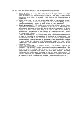 TCP deja cierta libertad para utilizar una serie de implementaciones diferentes :
1. Criterio de envío : si no hay indicaciones forzosas de algún criterio de envío por
parte del usuario ( por ejemplo urgencia u otras ) , TCP puede confeccionar los
segmentos como mejor le parezca . Todo depende de consideraciones de
rendimiento .
2. Criterio de entrega : el TCP del receptor pude hacer lo mismo que el emisor ,
entregar a su usuario los segmentos según le convenga al propio TCP y siguiendo
criterios de rendimiento ( en caso de que el usuario no fuerce la entrega ) .
3. Criterio de aceptación : TCP puede tomar dos caminos en caso de que lleguen
segmentos desordenados : o bien deshecha los que lleguen en desorden o bien
deshecha los que lleguen en desorden fuera de una ventana señalada . La primera
opción es la más sencilla pero obliga a la capa de red a mucho trabajo de
retransmisión ; la otra opción es más compleja de utilizar pero descarga a la capa
de red de mucho trabajo .
4. Criterio de retransmisión : TCP puede seguir varios caminos para la retransmisión
en caso de expiración del temporizador y no aceptación de los segmentos . Bien
puede retransmitir toda la lista pendiente en caso de expirar el temporizador del
primer segmento o bien puede usar un temporizador para cada segmento individual
y sólo enviará el segmento cuyo temporizador caiga sin haber recibido
confirmación . Todo depende del criterio de aceptación del receptor para ver qué
método es mejor .
5. Criterio de confirmación : el receptor puede o bien confirmar segmento por
segmento o bien aguardar un poco para confirmar un grupo de segmentos , pero
para este segundo método debe de enviar la confirmación antes de que el
temporizador del segmento más antiguo del grupo haya expirado . El primer
método es más sencillo pero sobrecarga la red con tantas confirmaciones . El
segundo método es más complejo ( al tener que calcular el tiempo de espera antes
de confirmar un grupo y otros cálculos añadidos ) pero descongestiona la red .
 