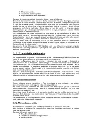  Menor atenuación .
 Aislamiento electromagnético .
 Mayor separación entre repetidores .
Su rango de frecuencias es todo el espectro visible y parte del infrarrojo .
El método de transmisión es : los rayos de luz inciden con una gama de ángulos diferentes
posibles en el núcleo del cable , entonces sólo una gama de ángulos conseguirán reflejarse en
la capa que recubre el núcleo . Son precisamente esos rayos que inciden en un cierto rango de
ángulos los que irán rebotando a lo largo del cable hasta llegar a su destino . A este tipo de
propagación se le llama multimodal . Si se reduce el radio del núcleo , el rango de ángulos
disminuye hasta que sólo sea posible la transmisión de un rayo , el rayo axial , y a este método
de transmisión se le llama monomodal .
Los inconvenientes del modo multimodal es que debido a que dependiendo al ángulo de
incidencia de los rayos , estos tomarán caminos diferentes y tardarán más o menos tiempo en
llegar al destino , con lo que se puede producir una distorsión ( rayos que salen antes pueden
llegar después ) , con lo que se limita la velocidad de transmisión posible .
Hay un tercer modo de transmisión que es un paso intermedio entre los anteriormente
comentados y que consiste en cambiar el índice de refracción del núcleo . A este modo se le
llama multimodo de índice gradual .
Los emisores de luz utilizados son : LED ( de bajo coste , con utilización en un amplio rango de
temperaturas y con larga vida media ) y ILD ( más caro , pero más eficaz y permite una mayor
velocidad de transmisión ) .
3 . 2 . Transmisióninalámbrica
SE utilizan medios no guiados , principalmente el aire . Se radia energía electromagnética por
medio de una antena y luego se recibe esta energía con otra antena .
Hay dos configuraciones para la emisión y recepción de esta energía : direccional y
omnidireccional . En la direccional , toda la energía se concentra en un haz que es emitido en
una cierta dirección , por lo que tanto el emisor como el receptor deben estar alineados . En el
método omnidireccional , la energía es dispersada en múltiples direcciones , por lo que varias
antenas pueden captarla . Cuanto mayor es la frecuencia de la señal a transmitir , más factible
es la transmisión unidireccional .
Por tanto , para enlaces punto a punto se suelen utilizar microondas ( altas frecuencias ) . Para
enlaces con varios receptores posibles se utilizan las ondas de radio ( bajas frecuencias ) . Los
infrarrojos se utilizan para transmisiones a muy corta distancia ( en una misma habitación ) .
3.2.1. Microondas terrestres
Suelen utilizarse antenas parabólicas . Para conexionas a larga distancia , se utilizan
conexiones intermedias punto a punto entre antenas parabólicas .
Se suelen utilizar en sustitución del cable coaxial o las fibras ópticas ya que se necesitan
menos repetidores y amplificadores , aunque se necesitan antenas alineadas . Se usan para
transmisión de televisión y voz .
La principal causa de pérdidas es la atenuación debido a que las pérdidas aumentan con el
cuadrado de la distancia ( con cable coaxial y par trenzado son logarítmicas ) . La atenuación
aumenta con las lluvias .
Las interferencias es otro inconveniente de las microondas ya que al proliferar estos sistemas ,
pude haber más solapamientos de señales .
3.2.2. Microondas por satélite
El satélite recibe las señales y las amplifica o retransmite en la dirección adecuada .
Para mantener la alineación del satélite con los receptores y emisores de la tierra , el satélite
debe ser geoestacionario .
Se suele utilizar este sistema para :
 Difusión de televisión .
 Transmisión telefónica a larga distancia .
 Redes privadas .
 