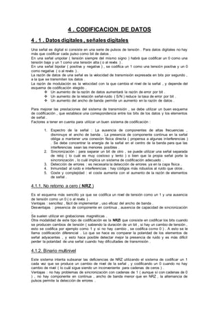 4 . CODIFICACION DE DATOS
4 . 1 . Datos digitales , señales digitales
Una señal es digital si consiste en una serie de pulsos de tensión . Para datos digitales no hay
más que codificar cada pulso como bit de datos .
En una señal unipolar ( tensión siempre del mismo signo ) habrá que codificar un 0 como una
tensión baja y un 1 como una tensión alta ( o al revés ) .
En una señal bipolar ( positiva y negativa ) , se codifica un 1 como una tensión positiva y un 0
como negativa ( o al revés ) .
La razón de datos de una señal es la velocidad de transmisión expresada en bits por segundo ,
a la que se transmiten los datos .
La razón de modulación es la velocidad con la que cambia el nivel de la señal , y depende del
esquema de codificación elegido .
 Un aumento de la razón de datos aumentará la razón de error por bit .
 Un aumento de la relación señal-ruido ( S/N ) reduce la tasa de error por bit .
 Un aumento del ancho de banda permite un aumento en la razón de datos .
Para mejorar las prestaciones del sistema de transmisión , se debe utilizar un buen esquema
de codificación , que establece una correspondencia entre los bits de los datos y los elementos
de señal .
Factores a tener en cuenta para utilizar un buen sistema de codificación :
1. Espectro de la señal : La ausencia de componentes de altas frecuencias ,
disminuye el ancho de banda . La presencia de componente continua en la señal
obliga a mantener una conexión física directa ( propensa a algunas interferencias )
. Se debe concentrar la energía de la señal en el centro de la banda para que las
interferencias sean las menores posibles .
2. Sincronización : para separar un bit de otro , se puede utilizar una señal separada
de reloj ( lo cuál es muy costoso y lento ) o bien que la propia señal porte la
sincronización , lo cuál implica un sistema de codificación adecuado .
3. Detección de errores : es necesaria la detección de errores ya en la capa física .
4. Inmunidad al ruido e interferencias : hay códigos más robustos al ruido que otros .
5. Coste y complejidad : el coste aumenta con el aumento de la razón de elementos
de señal .
4.1.1. No retorno a cero ( NRZ )
Es el esquema más sencillo ya que se codifica un nivel de tensión como un 1 y una ausencia
de tensión como un 0 ( o al revés ) .
Ventajas : sencillez , fácil de implementar , uso eficaz del ancho de banda .
Desventajas : presencia de componente en continua , ausencia de capacidad de sincronización
.
Se suelen utilizar en grabaciones magnéticas .
Otra modalidad de este tipo de codificación es la NRZI que consiste en codificar los bits cuando
se producen cambios de tensión ( sabiendo la duración de un bit , si hay un cambio de tensión ,
esto se codifica por ejemplo como 1 y si no hay cambio , se codifica como 0 ) . A esto se le
llama codificación diferencial . Lo que se hace es comparar la polaridad de los elementos de
señal adyacentes , y esto hace posible detectar mejor la presencia de ruido y es más difícil
perder la polaridad de una señal cuando hay dificultades de transmisión .
4.1.2. Binario multinivel
Este sistema intenta subsanar las deficiencias de NRZ utilizando el sistema de codificar un 1
cada vez que se produce un cambio de nivel de la señal , y codificando un 0 cuando no hay
cambio de nivel ( lo cuál sigue siendo un inconveniente para cadenas de ceros ) .
Ventajas : no hay problemas de sincronización con cadenas de 1 ( aunque sí con cadenas de 0
) , no hay componente en continua , ancho de banda menor que en NRZ , la alternancia de
pulsos permite la detección de errores .
 