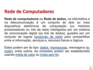 2
Rede de Computadores
Rede de computadores ou Rede de dados, na informática e
na telecomunicação é um conjunto de dois ou mais
dispositivos eletrônicos de computação (ou módulos
processadores ou nós da rede) interligados por um sistema
de comunicação digital (ou link de dados), guiados por um
conjunto de regras (protocolo de rede) para compartilhar
entre si informação, serviços e, recursos físicos e lógicos.
Estes podem ser do tipo: dados, impressoras, mensagens (e-
mails), entre outros. As conexões podem ser estabelecidas
usando mídia de cabo ou mídia sem fio.
 