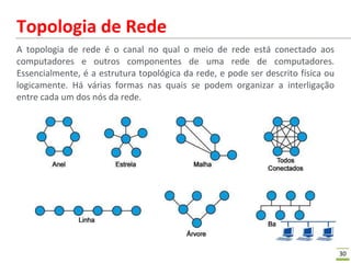 30
Topologia de Rede
A topologia de rede é o canal no qual o meio de rede está conectado aos
computadores e outros componentes de uma rede de computadores.
Essencialmente, é a estrutura topológica da rede, e pode ser descrito física ou
logicamente. Há várias formas nas quais se podem organizar a interligação
entre cada um dos nós da rede.
 