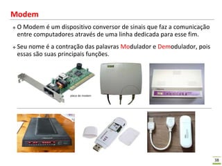38
Modem
 O Modem é um dispositivo conversor de sinais que faz a comunicação
entre computadores através de uma linha dedicada para esse fim.
 Seu nome é a contração das palavras Modulador e Demodulador, pois
essas são suas principais funções.
 