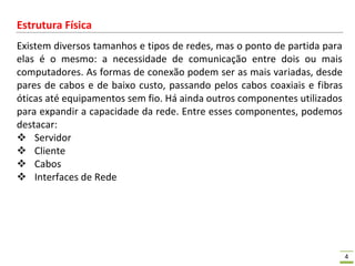 4
Estrutura Física
Existem diversos tamanhos e tipos de redes, mas o ponto de partida para
elas é o mesmo: a necessidade de comunicação entre dois ou mais
computadores. As formas de conexão podem ser as mais variadas, desde
pares de cabos e de baixo custo, passando pelos cabos coaxiais e fibras
óticas até equipamentos sem fio. Há ainda outros componentes utilizados
para expandir a capacidade da rede. Entre esses componentes, podemos
destacar:
 Servidor
 Cliente
 Cabos
 Interfaces de Rede
 