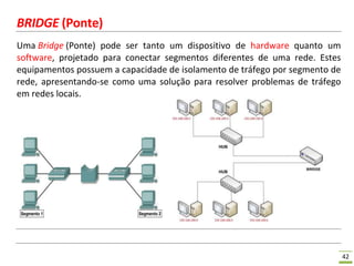 42
BRIDGE (Ponte)
Uma Bridge (Ponte) pode ser tanto um dispositivo de hardware quanto um
software, projetado para conectar segmentos diferentes de uma rede. Estes
equipamentos possuem a capacidade de isolamento de tráfego por segmento de
rede, apresentando-se como uma solução para resolver problemas de tráfego
em redes locais.
 