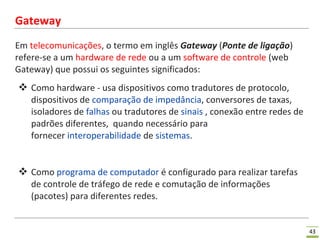 43
Gateway
Em telecomunicações, o termo em inglês Gateway (Ponte de ligação)
refere-se a um hardware de rede ou a um software de controle (web
Gateway) que possui os seguintes significados:
 Como hardware - usa dispositivos como tradutores de protocolo,
dispositivos de comparação de impedância, conversores de taxas,
isoladores de falhas ou tradutores de sinais , conexão entre redes de
padrões diferentes, quando necessário para
fornecer interoperabilidade de sistemas.
 Como programa de computador é configurado para realizar tarefas
de controle de tráfego de rede e comutação de informações
(pacotes) para diferentes redes.
 