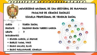 RIVERA GARCIA, LI JHOMAR
ROBLES TUCNO, THAIS
ROJAS GALVEZ, ELVIS
ROJAS HUILLCAHUARI, GIANELLA
UNIVERSIDAD NACIONAL DE SAN CRISTÓBAL DE HUAMANGA
FACULTAD DE CIENCIAS SOCIALES
ESCUELA PROFESIONAL DE TRABAJO SOCIAL
CURSO : TEORÍA SOCIAL
DOCENTE : SOLEDAD ROCIO TORRES GARCIA
GRUPO : 9
INTEGRANTES:
·
 