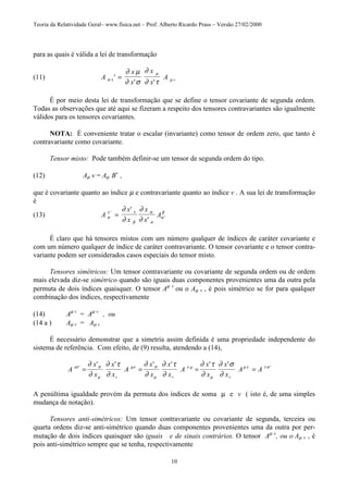 Teoria da Relatividade Geral– www.fisica.net – Prof. Alberto Ricardo Prass – Versão 27/02/2000
10
para as quais é válida a lei de transformação
(11) A
x
x
x
x
A vσ τ
µ
µ
∂ µ
∂ σ
∂
∂ τ
'
' '
=
É por meio desta lei de transformação que se define o tensor covariante de segunda ordem.
Todas as observações que até aqui se fizeram a respeito dos tensores contravariantes são igualmente
válidos para os tensores covariantes.
NOTA: É conveniente tratar o escalar (invariante) como tensor de ordem zero, que tanto é
contravariante como covariante.
Tensor misto: Pode também definir-se um tensor de segunda ordem do tipo.
(12) Aµ v = Aµ Bv
,
que é covariante quanto ao índice µ e contravariante quanto ao índice v . A sua lei de transformação
é
(13) A
x
x
x
x
Aσ
τ τ
β
α
σ
α
β
∂
∂
∂
∂
'
'
'
'
=
É claro que há tensores mistos com um número qualquer de índices de caráter covariante e
com um número qualquer de índice de caráter contravariante. O tensor covariante e o tensor contra-
variante podem ser considerados casos especiais do tensor misto.
Tensores simétricos: Um tensor contravariante ou covariante de segunda ordem ou de ordem
mais elevada diz-se simétrico quando são iguais duas componentes provenientes uma da outra pela
permuta de dois índices quaisquer. O tensor Aµ v
ou o Aµ v , é pois simétrico se for para qualquer
combinação dos índices, respectivamente
(14) Aµ v
= Aµ v
, ou
(14 a ) Aµ v = Aµ v
É necessário demonstrar que a simetria assim definida é uma propriedade independente do
sistema de referência. Com efeito, de (9) resulta, atendendo a (14),
A
x
x
x
x
A
x
x
x
x
A
x
x
x
x
A A
v v v
στ σ
µ
µν σ
µ
ν µ
µ
µ ν τ σ
∂
∂
∂ τ
∂
∂
∂
∂ τ
∂
∂ τ
∂
∂ σ
∂
' '
' ' ' ' ' '
= = = =
A penúltima igualdade provém da permuta dos índices de soma µ e v ( isto é, de uma simples
mudança de notação).
Tensores anti-simétricos: Um tensor contravariante ou covariante de segunda, terceira ou
quarta ordens diz-se anti-simétrico quando duas componentes provenientes uma da outra por per-
mutação de dois índices quaisquer são iguais e de sinais contrários. O tensor Aµ v
, ou o Aµ v , é
pois anti-simétrico sempre que se tenha, respectivamente
 