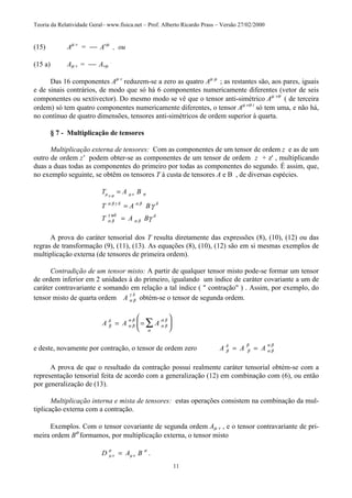 Teoria da Relatividade Geral– www.fisica.net – Prof. Alberto Ricardo Prass – Versão 27/02/2000
11
(15) Aµ v
=  Avµ
, ou
(15 a) Aµ v =  Avµ
.
Das 16 componentes Aµ v
reduzem-se a zero as quatro Aµ µ
; as restantes são, aos pares, iguais
e de sinais contrários, de modo que só há 6 componentes numericamente diferentes (vetor de seis
componentes ou sextivector). Do mesmo modo se vê que o tensor anti-simétrico Aµ vσ
( de terceira
ordem) só tem quatro componentes numericamente diferentes, o tensor Aµ vσ t
só tem uma, e não há,
no contínuo de quatro dimensões, tensores anti-simétricos de ordem superior à quarta.
§ 7 - Multiplicação de tensores
Multiplicação externa de tensores: Com as componentes de um tensor de ordem z e as de um
outro de ordem z' podem obter-se as componentes de um tensor de ordem z + z' , multiplicando
duas a duas todas as componentes do primeiro por todas as componentes do segundo. É assim, que,
no exemplo seguinte, se obtêm os tensores T à custa de tensores A e B , de diversas espécies.
T A B
T A B
T A B
µ ν σ µ ν σ
α β γ δ α β δ
α β
γ ψδ
α β
δ
γ
γ
=
=
=
A prova do caráter tensorial dos T resulta diretamente das expressões (8), (10), (12) ou das
regras de transformação (9), (11), (13). As equações (8), (10), (12) são em si mesmas exemplos de
multiplicação externa (de tensores de primeira ordem).
Contradição de um tensor misto: A partir de qualquer tensor misto pode-se formar um tensor
de ordem inferior em 2 unidades à do primeiro, igualando um índice de caráter covariante a um de
caráter contravariante e somando em relação a tal índice ( " contração" ) . Assim, por exemplo, do
tensor misto de quarta ordem A α β
γ δ
obtém-se o tensor de segunda ordem.
A A Aβ
δ
α β
α β
α β
α β
α
= =





∑
e deste, novamente por contração, o tensor de ordem zero A A Aβ
δ
β
β
α β
α β
= =
A prova de que o resultado da contração possui realmente caráter tensorial obtém-se com a
representação tensorial feita de acordo com a generalização (12) em combinação com (6), ou então
por generalização de (13).
Multiplicação interna e mista de tensores: estas operações consistem na combinação da mul-
tiplicação externa com a contração.
Exemplos. Com o tensor covariante de segunda ordem Aµ v , e o tensor contravariante de pri-
meira ordem Bσ
formamos, por multiplicação externa, o tensor misto
D A Bµ ν
σ
µ ν
σ
= .
 
