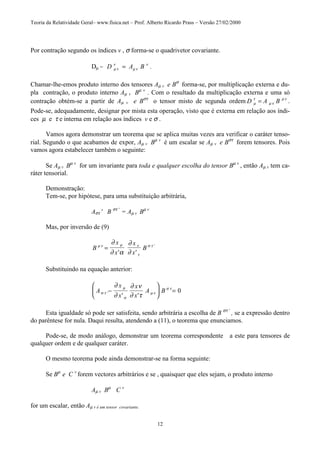 Teoria da Relatividade Geral– www.fisica.net – Prof. Alberto Ricardo Prass – Versão 27/02/2000
12
Por contração segundo os índices v , σ forma-se o quadrivetor covariante.
Dµ = D A Bµ ν
ν
µ ν
ν
= .
Chamar-lhe-emos produto interno dos tensores Aµ v e Bσ
forma-se, por multiplicação externa e du-
pla contração, o produto interno Aµ v Bµ v
. Com o resultado da multiplicação externa e uma só
contração obtém-se a partir de Aµ v e Bστ
o tensor misto de segunda ordem D A Bµ
τ
µ ν
µ ν
= .
Pode-se, adequadamente, designar por mista esta operação, visto que é externa em relação aos índi-
ces µ e τ e interna em relação aos índices v e σ .
Vamos agora demonstrar um teorema que se aplica muitas vezes ara verificar o caráter tenso-
rial. Segundo o que acabamos de expor, Aµ v Bµ v
é um escalar se Aµ v e Bστ
forem tensores. Pois
vamos agora estabelecer também o seguinte:
Se Aµ v Bµ v
for um invariante para toda e qualquer escolha do tensor Bµ v
, então Aµ v tem ca-
ráter tensorial.
Demonstração:
Tem-se, por hipótese, para uma substituição arbitrária,
Aστ ' B στ '
= Aµ v Bµ v
Mas, por inversão de (9)
B
x
x
x
x
Bµ ν µ ν
τ
σ τ
∂
∂ α
∂
∂
=
' '
'
Substituindo na equação anterior:
A
x
x
x
x
A Bσ τ
µ
σ
µ ν
σ τ
∂
∂
∂ ν
∂ τ'
' '
−





 = 0
Esta igualdade só pode ser satisfeita, sendo arbitrária a escolha de B στ '
, se a expressão dentro
do parêntese for nula. Daqui resulta, atendendo a (11), o teorema que enunciamos.
Pode-se, de modo análogo, demonstrar um teorema correspondente a este para tensores de
qualquer ordem e de qualquer caráter.
O mesmo teorema pode ainda demonstrar-se na forma seguinte:
Se Bµ
e C v
forem vectores arbitrários e se , quaisquer que eles sejam, o produto interno
Aµ v Bµ
C v
for um escalar, então Aµ v é um tensor covariante.
 