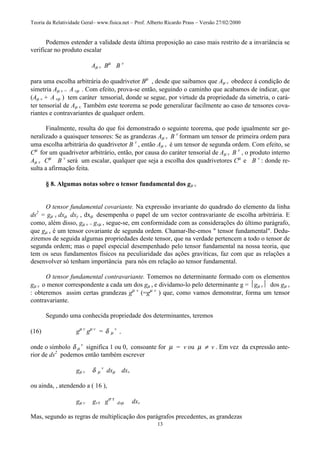 Teoria da Relatividade Geral– www.fisica.net – Prof. Alberto Ricardo Prass – Versão 27/02/2000
13
Podemos estender a validade desta última proposição ao caso mais restrito de a invariância se
verificar no produto escalar
Aµ v Bµ
B v
para uma escolha arbitrária do quadrivetor Bµ
, desde que saibamos que Aµ v obedece á condição de
simetria Aµ v = A vµ . Com efeito, prova-se então, seguindo o caminho que acabamos de indicar, que
(Aµ v + A vµ ) tem caráter tensorial, donde se segue, por virtude da propriedade da simetria, o cará-
ter tensorial de Aµ v. Também este teorema se pode generalizar facilmente ao caso de tensores cova-
riantes e contravariantes de qualquer ordem.
Finalmente, resulta do que foi demonstrado o seguinte teorema, que pode igualmente ser ge-
neralizado a quaisquer tensores: Se as grandezas Aµ v B v
formam um tensor de primeira ordem para
uma escolha arbitrária do quadrivetor B v
, então Aµ v é um tensor de segunda ordem. Com efeito, se
Cµ
for um quadrivetor arbitrário, então, por causa do caráter tensorial de Aµ v B v
, o produto interno
Aµ v Cµ
B v
será um escalar, qualquer que seja a escolha dos quadrivetores Cµ
e B v
: donde re-
sulta a afirmação feita.
§ 8. Algumas notas sobre o tensor fundamental dos gµ v
O tensor fundamental covariante. Na expressão invariante do quadrado do elemento da linha
ds2
= gµ v dxµ dxy , dxµ desempenha o papel de um vector contravariante de escolha arbitrária. E
como, além disso, gµ v = gvµ , segue-se, em conformidade com as considerações do último parágrafo,
que gµ v é um tensor covariante de segunda ordem. Chamar-lhe-emos " tensor fundamental". Dedu-
ziremos de seguida algumas propriedades deste tensor, que na verdade pertencem a todo o tensor de
segunda ordem; mas o papel especial desempenhado pelo tensor fundamental na nossa teoria, que
tem os seus fundamentos físicos na peculiaridade das ações gravíticas, faz com que as relações a
desenvolver só tenham importância para nós em relação ao tensor fundamental.
O tensor fundamental contravariante. Tomemos no determinante formado com os elementos
gµ v o menor correspondente a cada um dos gµ v e dividamo-lo pelo determinante g = gµ v dos gµ v
: obteremos assim certas grandezas gµ v
(=gµ v
) que, como vamos demonstrar, forma um tensor
contravariante.
Segundo uma conhecida propriedade dos determinantes, teremos
(16) gµ v
gµ v
= δ µ
v
,
onde o símbolo δ µ
v
significa 1 ou 0, consoante for µ = v ou µ ≠ v . Em vez da expressão ante-
rior de ds2
podemos então também escrever
gµ v δ µ
v
dxµ dxv
ou ainda, , atendendo a ( 16 ),
gµ v gvτ gσ τ
dxµ dxv
Mas, segundo as regras de multiplicação dos parágrafos precedentes, as grandezas
 