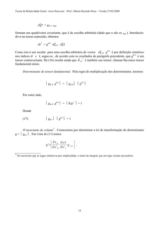 Teoria da Relatividade Geral– www.fisica.net – Prof. Alberto Ricardo Prass – Versão 27/02/2000
14
dξτ = gσ τ dxµ
formam um quadrivetor covariante, que é de escolha arbitrária (dado que o são os dxµ ). Introduzin-
do-o na nossa expressão, obtemos
ds2
= gσ τ
dξ σ dξτ
Como isto é um escalar para uma escolha arbitrária do vector dξ σ gσ τ
é por definição simétrico
nos índices σ e τ, segue-se , de acordo com os resultados do parágrafo precedente, que gσ τ
é um
tensor contravariante. De (16) resulta ainda que δ µ
v
é também um tensor: chamar-lhe-emos tensor
fundamental misto.
Determinante do tensor fundamental. Pela regra de multiplicação dos determinantes, teremos
 gµ α gα v
 =  gµ α  gα v

Por outro lado,
 gµ α gα v
 =  δ µ v
 = 1
Donde
(17)  gµ v  gµ v
 = 1
O invariante do volume7
. Comecemos por determinar a lei de transformação do determinante
g =  gµ v . Em vista de (11) temos
g
x
x
x
x
g'
' '
.=
∂
∂
∂ ν
∂
µ
σ τ
µ ν
________________
7
No raciocínio que se segue omitem-se por simplicidade, o sinais de integral, que em rigor seriam necessários.
 