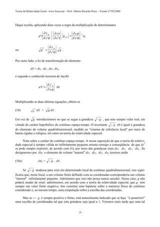 Teoria da Relatividade Geral– www.fisica.net – Prof. Alberto Ricardo Prass – Versão 27/02/2000
15
Daqui resulta, aplicando duas vezes a regra da multiplicação de determinantes
g
x
x
x
x
g
x
x
g'
' ' '
,= =
∂
∂ σ
∂ ν
∂ τ
∂ µ
∂ σ
µ
µ ν
2
ou g
x
x
g'
'
.=
∂
∂ σ
µ
Por outro lado, a lei de transformação do elemento
dτ = dx1 dx2 dx3 dx4
é segundo o conhecido teorema de Jacobi
d
x
x
τ
∂
∂ µ
σ
'
'
= dτ
Multiplicando as duas últimas equações, obtém-se
(18) g ' dτ'
= g dτ .
Em vez de g introduziremos no que se segue a grandeza − g , que tem sempre valor real, em
virtude do caráter hiperbólico do contínuo espaço-tempo. O invariante − g dτ é igual à grandeza
do elemento de volume quadridimensional, medido no "sistema de referência local" por meio de
barras rígidas e relógios, tal como na teoria da relatividade especial.
Nota sobre o caráter do contínuo espaço-tempo. A nossa suposição de que a teoria da relativi-
dade especial é sempre válida no infinitamente pequeno arrasta consigo a conseqüência de que ds2
se pode sempre exprimir, de acordo com (1), por meio das grandezas reais dx1, dx2, dx3, dx4 . Se
designarmos por dτ0 o elemento de volume "natural" dx1, dx2 , dx3, dx4, teremos então
(18a) dτ0 = − g . dτ .
Se − g tendesse para zero em determinado local do contínuo quadridimensional, isso signi-
ficaria que, nesse local, a um volume finito definido com as coordenadas corresponderia um volume
"natural" infinitamente pequeno. Admitamos que isso não possa nunca suceder. Nesse caso, g não
poderá mudar de sinal: admitiremos, em acordo com a teoria da relatividade especial, que g tem
sempre um valor finito negativo. Isto constitui uma hipótese sobre a natureza física do contínuo
considerado e, ao mesmo tempo, uma estipulação sobre a escolha das coordenadas.
Mas se  g é sempre positivo e finito, está naturalmente indicado que se faça "a posteriori"
uma escolha de coordenadas tal que esta grandeza seja igual a 1. Veremos mais tarde que uma tal
 