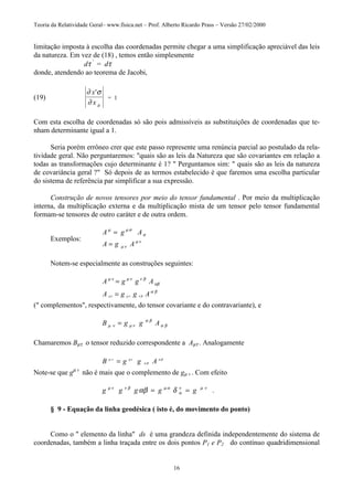 Teoria da Relatividade Geral– www.fisica.net – Prof. Alberto Ricardo Prass – Versão 27/02/2000
16
limitação imposta à escolha das coordenadas permite chegar a uma simplificação apreciável das leis
da natureza. Em vez de (18) , temos então simplesmente
dτ '
= dτ
donde, atendendo ao teorema de Jacobi,
(19)
∂ σ
∂ µ
x
x
'
= 1
Com esta escolha de coordenadas só são pois admissíveis as substituições de coordenadas que te-
nham determinante igual a 1.
Seria porém errôneo crer que este passo represente uma renúncia parcial ao postulado da rela-
tividade geral. Não perguntaremos: "quais são as leis da Natureza que são covariantes em relação a
todas as transformações cujo determinante é 1? " Perguntamos sim: " quais são as leis da natureza
de covariância geral ?" Só depois de as termos estabelecido é que faremos uma escolha particular
do sistema de referência par simplificar a sua expressão.
Construção de novos tensores por meio do tensor fundamental . Por meio da multiplicação
interna, da multiplicação externa e da multiplicação mista de um tensor pelo tensor fundamental
formam-se tensores de outro caráter e de outra ordem.
Exemplos:
A g A
A g A
µ µ σ
σ
µ ν
µ ν
=
=
Notem-se especialmente as construções seguintes:
A g g A
A g g A
µ ν µ ν ν β
αβ
α β
µν µν ν β
=
=
(" complementos", respectivamente, do tensor covariante e do contravariante), e
B g g Aµ ν µ ν
α β
α β=
Chamaremos Bµτ o tensor reduzido correspondente a Aµτ . Analogamente
B g g Aµ ν µν
α β
α β
=
Note-se que gµ v
não é mais que o complemento de gµ v . Com efeito
g g g g gµ ν ν β µ α
α
ν µ ν
αβ δ= = .
§ 9 - Equação da linha geodésica ( isto é, do movimento do ponto)
Como o " elemento da linha" ds é uma grandeza definida independentemente do sistema de
coordenadas, também a linha traçada entre os dois pontos P1 e P2 do contínuo quadridimensional
 