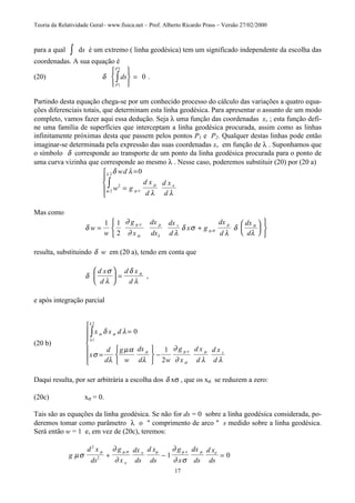 Teoria da Relatividade Geral– www.fisica.net – Prof. Alberto Ricardo Prass – Versão 27/02/2000
17
para a qual ∫ ds é um extremo ( linha geodésica) tem um significado independente da escolha das
coordenadas. A sua equação é
(20) δ ds
P
P
1
2
0∫






= .
Partindo desta equação chega-se por um conhecido processo do cálculo das variações a quatro equa-
ções diferenciais totais, que determinam esta linha geodésica. Para apresentar o assunto de um modo
completo, vamos fazer aqui essa dedução. Seja λ uma função das coordenadas xv ; esta função defi-
ne uma família de superfícies que interceptam a linha geodésica procurada, assim como as linhas
infinitamente próximas desta que passem pelos pontos P1 e P2. Qualquer destas linhas pode então
imaginar-se determinada pela expressão das suas coordenadas xv em função de λ . Suponhamos que
o símbolo δ corresponde ao transporte de um ponto da linha geodésica procurada para o ponto de
uma curva vizinha que corresponde ao mesmo λ . Nesse caso, poderemos substituir (20) por (20 a)
δ λ
λ λµ ν
µ ν
ω
λ wd
w g
d x
d
d x
d
=
=





∫
0
2
2
2
Mas como
δ
∂
∂ λ
δ σ
λ
δ
λ
µ ν
α
µ
λ
µ σ
µ σ
w
w
g
x
dx
dx
dx
d
x g
dx
d
dx
d
v
= +












1 1
2
resulta, substituindo δ w em (20 a), tendo em conta que
δ
σ
λ
δ
λ
σd x
d
d x
d





 = ,
e após integração parcial
(20 b)
x x d
x
d
d
g
w
dx
d w
g
x
d x
d
d x
d
v
σ σ
λ
λ
µ µ ν
σ
µ
δ λ
σ
λ
µα
λ
∂
∂ λ λ
=
=






−







∫ 0
1
2
1
2
Daqui resulta, por ser arbitrária a escolha dos δ xσ , que os xσ se reduzem a zero:
(20c) xσ = 0.
Tais são as equações da linha geodésica. Se não for ds = 0 sobre a linha geodésica considerada, po-
deremos tomar como parâmetro λ o " comprimento de arco " s medido sobre a linha geodésica.
Será então w = 1 e, em vez de (20c), teremos:
g
d x
ds
g
x
dx
ds
d x
ds
g
x
dx
ds
d x
ds
µσ
∂
∂
∂
∂ σ
µ µ σ
ν
ν µ µ ν µ ν
2
2 1 0+ − =
 