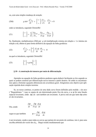 Teoria da Relatividade Geral– www.fisica.net – Prof. Alberto Ricardo Prass – Versão 27/02/2000
18
ou, com uma simples mudança de notação
(20d) g
d x
ds
d x
d s
d x
ds
ασ α
σ
µ ν
µ ν
2
2 0+





 =
onde se introduziu, seguindo Christoffel
(21)
σ
µ ν
µ σ
ν
ν σ µ ν∂
∂
∂
∂ µ
∂
∂ σ





 = + −






1
2
g
x
g
x
g
x
.
Se, finalmente, multiplicarmos (20d) por g xσ (multiplicação externa em relação a τ e interna em
relação a σ), obtém-se para forma definitiva da equação da linha geodésica
(22)
d x
ds
d x
ds
dx
ds
2
2 0τ
τ
µν
νµ
+






=
na qual se introduziu, seguindo Christoffel
(23)
τ
µ ν
α
µ ν
τ α






=





g
§ 10 - A construção de tensores por meio de diferenciação
Apoiados na equação da linha geodésica podemos agora deduzir facilmente as leis segundo as
quais se podem construir por diferenciação novos tensores a partir doutros. Só então os encontrare-
mos aptos a formular equações diferenciais de covariância geral. Atingiremos este objetivo por apli-
cação repetida deste simples teorema:
Se, no nosso contínuo, os pontos de uma dada curva forem definidos pela medida s do arco
( "Bogendistanz " ) que os separa de um determinado ponto fixo da curva, e se ϕ for uma função
espacial invariante, então dϕ | ds será também um invariante. A prova está em que tanto dϕ como
ds são invariantes.
Ora, sendo
d
ds x
dx
ds
ϕ ∂ϕ
∂ µ
µ
=
segue-se que também ψ
∂ψ
∂ µ
µ
=
x
dx
ds
é um invariante, sendo-o para todas as curvas que partam de um ponto do contínuo, isto é, para uma
escolha arbitrária do vector dos dxµ . Daqui resulta imediatamente que
 