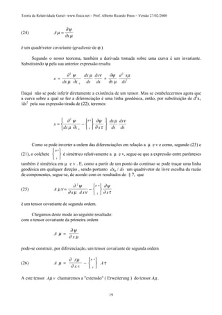 Teoria da Relatividade Geral– www.fisica.net – Prof. Alberto Ricardo Prass – Versão 27/02/2000
19
(24) A
x
µ
∂ψ
∂ µ
=
é um quadrivetor covariante (gradiente de ϕ )
Segundo o nosso teorema, também a derivada tomada sobre uma curva é um invariante.
Substituindo ψ pela sua anterior expressão resulta
x
dx x
dx
ds
dx
ds x
d x
ds
= +
∂ ψ
µ ∂
µ ν ∂ψ
∂ µ
µ
ν
2 2
2
Daqui não se pode inferir diretamente a existência de um tensor. Mas se estabelecermos agora que
a curva sobre a qual se fez a diferenciação é uma linha geodésica, então, por substituição de d2
xv
/ds2
pela sua expressão tirada de (22), teremos:
x
dx x x
dx
ds
dx
ds
= −












∂ ψ
µ ∂
∂ψ
∂ τ
µ ν
ν τ
µ ν2
Como se pode inverter a ordem das diferenciações em relação a µ e v e como, segundo (23) e
(21), o colchete
τ
µ ν





é simétrico relativamente a µ e v, segue-se que a expressão entre parênteses
também é simétrica em µ e v . E, como a partir de um ponto do contínuo se pode traçar uma linha
geodésica em qualquer direção , sendo portanto dxµ / ds um quadrivetor de livre escolha da razão
de componentes, segue-se, de acordo com os resultados do § 7, que
(25) A
x d x x
µν
∂ ψ
∂ µ ν
∂ψ
∂ ττ
µ ν
= −






2
é um tensor covariante de segunda ordem.
Chegamos deste modo ao seguinte resultado:
com o tensor covariante da primeira ordem
A
x
µ
∂ ψ
∂ µ
=
pode-se construir, por diferenciação, um tensor covariante de segunda ordem
(26) A
A
x v
Aµ
∂ µ
∂
τ
τ
µ ν
= −






A este tensor Aµ v chamaremos a "extensão" ( Erweiterung ) do tensor Aµ .
 