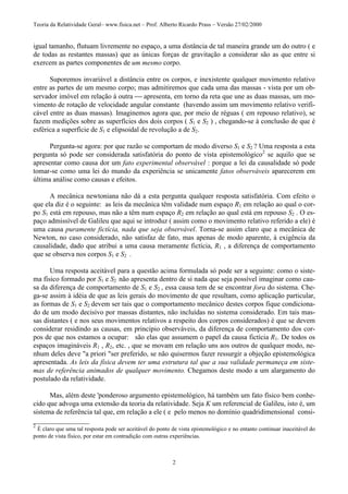Teoria da Relatividade Geral– www.fisica.net – Prof. Alberto Ricardo Prass – Versão 27/02/2000
2
igual tamanho, flutuam livremente no espaço, a uma distância de tal maneira grande um do outro ( e
de todas as restantes massas) que as únicas forças de gravitação a considerar são as que entre si
exercem as partes componentes de um mesmo corpo.
Suporemos invariável a distância entre os corpos, e inexistente qualquer movimento relativo
entre as partes de um mesmo corpo; mas admitiremos que cada uma das massas - vista por um ob-
servador imóvel em relação à outra  apresenta, em torno da reta que une as duas massas, um mo-
vimento de rotação de velocidade angular constante (havendo assim um movimento relativo verifi-
cável entre as duas massas). Imaginemos agora que, por meio de réguas ( em repouso relativo), se
fazem medições sobre as superfícies dos dois corpos ( S1 e S2 ) , chegando-se à conclusão de que é
esférica a superfície de S1 e elipsoidal de revolução a de S2.
Pergunta-se agora: por que razão se comportam de modo diverso S1 e S2 ? Uma resposta a esta
pergunta só pode ser considerada satisfatória do ponto de vista epistemológico2
se aquilo que se
apresentar como causa dor um fato experimental observável : porque a lei da causalidade só pode
tomar-se como uma lei do mundo da experiência se unicamente fatos observáveis aparecerem em
última análise como causas e efeitos.
A mecânica newtoniana não dá a esta pergunta qualquer resposta satisfatória. Com efeito o
que ela diz é o seguinte: as leis da mecânica têm validade num espaço R1 em relação ao qual o cor-
po S1 está em repouso, mas não a têm num espaço R2 em relação ao qual está em repouso S2 . O es-
paço admissível de Galileu que aqui se introduz ( assim como o movimento relativo referido a ele) é
uma causa puramente fictícia, nada que seja observável. Torna-se assim claro que a mecânica de
Newton, no caso considerado, não satisfaz de fato, mas apenas de modo aparente, à exigência da
causalidade, dado que atribui a uma causa meramente fictícia, R1 , a diferença de comportamento
que se observa nos corpos S1 e S2 .
Uma resposta aceitável para a questão acima formulada só pode ser a seguinte: como o siste-
ma físico formado por S1 e S2 não apresenta dentro de si nada que seja possível imaginar como cau-
sa da diferença de comportamento de S1 e S2 , essa causa tem de se encontrar fora do sistema. Che-
ga-se assim à idéia de que as leis gerais do movimento de que resultam, como aplicação particular,
as formas de S1 e S2 devem ser tais que o comportamento mecânico destes corpos fique condiciona-
do de um modo decisivo por massas distantes, não incluídas no sistema considerado. Em tais mas-
sas distantes ( e nos seus movimentos relativos a respeito dos corpos considerados) é que se devem
considerar residindo as causas, em princípio observáveis, da diferença de comportamento dos cor-
pos de que nos estamos a ocupar: são elas que assumem o papel da causa fictícia R1. De todos os
espaços imagináveis R1 , R2, etc. , que se movam em relação uns aos outros de qualquer modo, ne-
nhum deles deve "a priori "ser preferido, se não quisermos fazer ressurgir a objeção epistemológica
apresentada. As leis da física devem ter uma estrutura tal que a sua validade permaneça em siste-
mas de referência animados de qualquer movimento. Chegamos deste modo a um alargamento do
postulado da relatividade.
Mas, além deste 'ponderoso argumento epistemológico, há também um fato físico bem conhe-
cido que advoga uma extensão da teoria da relatividade. Seja K um referencial de Galileu, isto é, um
sistema de referência tal que, em relação a ele ( e pelo menos no domínio quadridimensional consi-
________________
2
É claro que uma tal resposta pode ser aceitável do ponto de vista epistemológico e no entanto continuar inaceitável do
ponto de vista físico, por estar em contradição com outras experiências.
 