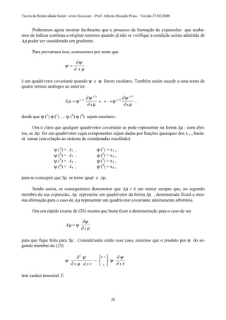Teoria da Relatividade Geral– www.fisica.net – Prof. Alberto Ricardo Prass – Versão 27/02/2000
20
Poderemos agora mostrar facilmente que o processo de formação de expressões que acaba-
mos de indicar continua a originar tensores quando já não se verifique a condição acima admitida de
Aµ poder ser considerado um gradiente.
Para provarmos isso, comecemos por notar que
ψ
∂ψ
µ
=
d x
é um quadrivetor covariante quando ψ e ϕ forem escalares. Também assim sucede a uma soma de
quatro termos análogos ao anterior.
S
x x
µ ψ
∂ψ
∂ µ
ψ
∂ψ
∂ µ
= + + +( )
( )
( )
( )
. . ,1
1
4
4
desde que ψ (1
) ϕ (1
) ... ψ (4
) ϕ (4
) sejam escalares.
Ora é claro que qualquer quadrivetor covariante se pode representar na forma Sµ : com efei-
tos, se Aµ for um quadrivetor cujas componentes sejam dadas por funções quaisquer dos x v , basta-
rá tomar (em relação ao sistema de coordenadas escolhido)
ψ (1
) = A1 , ϕ (1
) = x1 ,
ψ (2
) = A2 , ϕ (2
) = x2 ,
ψ (3
) = A3 , ϕ (3
) = x3 ,
ψ (4
) = A4 , ϕ (4
) = x4 ,
para se conseguir que Sµ se torne igual a Aµ .
Sendo assim, se conseguirmos demonstrar que Aµ v é um tensor sempre que, no segundo
membro da sua expressão, Aµ represente um quadrivetor da forma Sµ , demonstrada ficará a mes-
ma afirmação para o caso de Aµ representar um quadrivetor covariante inteiramente arbitrário.
Ora um rápido exame de (26) mostra que basta fazer a demonstração para o caso de ser
A
x
µ ψ
∂ψ
∂ µ
=
para que fique feita para Sµ . Considerando então esse caso, notemos que o produto por ϕ do se-
gundo membro de (25)
ψ
∂ ψ
∂ µ
ψ
∂ ψ
∂ ττ
µ ν2
x d x v x
−






tem caráter tensorial. E
 