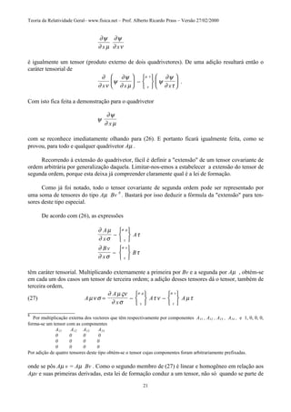 Teoria da Relatividade Geral– www.fisica.net – Prof. Alberto Ricardo Prass – Versão 27/02/2000
21
∂ψ
∂ µ
∂ψ
∂ νx x
é igualmente um tensor (produto externo de dois quadrivetores). De uma adição resultará então o
caráter tensorial de
∂
∂ ν
ψ
∂ψ
∂ µ
ψ
∂ψ
∂ ττ
µ ν
x x x





 −











 .
Com isto fica feita a demonstração para o quadrivetor
ψ
∂ψ
∂ µx
com se reconhece imediatamente olhando para (26). E portanto ficará igualmente feita, como se
provou, para todo e qualquer quadrivetor Aµ .
Recorrendo à extensão do quadrivetor, fácil é definir a "extensão" de um tensor covariante de
ordem arbitrária por generalização daquela. Limitar-nos-emos a estabelecer a extensão do tensor de
segunda ordem, porque esta deixa já compreender claramente qual é a lei de formação.
Como já foi notado, todo o tensor covariante de segunda ordem pode ser representado por
uma soma de tensores do tipo Aµ Bv 8
. Bastará por isso deduzir a fórmula da "extensão" para ten-
sores deste tipo especial.
De acordo com (26), as expressões
∂ µ
∂ σ
τ
∂
∂ σ
τ
τ
σ µ
τ
σ ν
A
x
A
Bv
x
B
−






−






têm caráter tensorial. Multiplicando externamente a primeira por Bv e a segunda por Aµ , obtém-se
em cada um dos casos um tensor de terceira ordem; a adição desses tensores dá o tensor, também de
terceira ordem,
(27) A
A
x
A Aµν σ
∂ µςν
∂ σ
τ ν µτ
τ
σ µ
τ
σ ν
= −






−






________________
8
Por multiplicação externa dos vectores que têm respectivamente por componentes A11 , A12 , A13 , A14 , e 1, 0, 0, 0,
forma-se um tensor com as componentes
A11 A12 A13 A14
0 0 0 0
0 0 0 0
0 0 0 0
Por adição de quatro tensores deste tipo obtém-se o tensor cujas componentes foram arbitrariamente prefixadas.
onde se pôs Aµ v = Aµ Bv . Como o segundo membro de (27) é linear e homogêneo em relação aos
Aµv e suas primeiras derivadas, esta lei de formação conduz a um tensor, não só quando se parte de
 