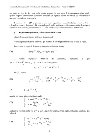 Teoria da Relatividade Geral– www.fisica.net – Prof. Alberto Ricardo Prass – Versão 27/02/2000
22
um tensor do tipo Aµ Bv , mas ainda quando se parte de uma soma de tensores desse tipo, isto é,
quando se parte de um tensor covariante arbitrário de segunda ordem. Ao tensor Aµ vσ daremos o
nome de extensão do tensor Aµ v .
É claro que (26) e (24) exprimem apenas casos especiais de extensão (de tensores de ordem 1
e de ordem ), respectivamente). De um modo geral, todas as leis especiais de construção de tensores
ordem ser consideradas provenientes de (27) em combinação com multiplicação de tensores.
§ 11. Alguns casos particulares de especial importância
Alguns lema respeitantes ao tensor fundamental.
Vamos agora estabelecer fórmulas que nos hão de ser de grande utilidade no que se segue.
Em virtude da regra da diferenciação de determinantes, tem-se
(28) dg g gdg g g dg= = −µν
µ ν
µ ν
µν
A última expressão obtém-se da penúltima, atendendo a que
g g onde g g e por consegu e
g g g dg
µν µ ν δ
µ ν
ν
µ
µ ν
µ ν
µ ν
µ ν µ ν
' int
'
'
= =
+ =
4
0
De (28) resulta
(29)
1 1
2
1 1
2
1
2−
−
=
−
= = −
g
g
x
g g
x
g
g
x
g
g
x
∂
∂
∂
∂ σ
∂
∂
∂
∂σ
µν µ ν
σ
µν
µν
σ
( )
De g gµ σ
ν σ
µ
ν
δ=
resulta, por outro lado, por diferenciação
(30)
g dg g dg
e g
g
x
g
g
x
µν
µν
∂ νσ
∂ γ
∂
∂ λ
ν σ ν σ
µσ
ν σ µσ
= −
= −





Efetuado o produto misto por gσ τ
e gvλ , respectivamente, obtém-se (modificando a notação dos
índices)
(31)
dg g g dg
g
x
g g
g
x
µ ν µ α ν β
µν
σ
µα ν β α β
σ
α β
∂
∂
∂
∂
= −
= −





,
 