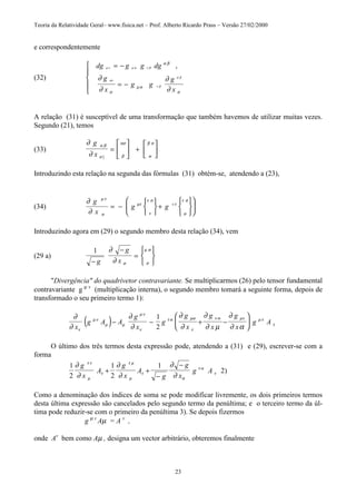 Teoria da Relatividade Geral– www.fisica.net – Prof. Alberto Ricardo Prass – Versão 27/02/2000
23
e correspondentemente
(32)
dg g g dg
g
x
g g
g
x
µ ν µ α ν β
µν
ν β
α β
α β
σ
µα
σ
∂
∂
∂
∂
= −
= −





,
A relação (31) é susceptível de uma transformação que também havemos de utilizar muitas vezes.
Segundo (21), temos
(33)
∂
∂
α β
σ β
ασ
α
β σg
x ]
=





 +






Introduzindo esta relação na segunda das fórmulas (31) obtém-se, atendendo a (23),
(34)
∂
∂
µτ
σ
µτ
ν
τ σ
τ
µ
τ σg
x
g g v
= −






+












Introduzindo agora em (29) o segundo membro desta relação (34), vem
(29 a)
1
−
−
=





g
g
x
∂
∂ σ µ
µ σ
"Divergência" do quadrivetor contravariante. Se multiplicarmos (26) pelo tensor fundamental
contravariante g µ v
(multiplicação interna), o segundo membro tomará a seguinte forma, depois de
transformado o seu primeiro termo 1):
( )∂
∂
∂
∂
∂
∂
∂
∂ µ
∂
∂ αν
µν
µ µ
µν
ν
τ α µα
ν
ν α µν µν
τ
x
g A A
g
x
g
g
x
g
x
g
x
g A− − + −






1
2
O último dos três termos desta expressão pode, atendendo a (31) e (29), escrever-se com a
forma
1
2
1
2
1
2
∂
∂
∂
∂
∂
∂
τ ν
µ
τ
τ µ
µ
τ
α
τ α
τ
g
x
A
g
x
A
g
g
x
g A+ +
−
−
)
Como a denominação dos índices de soma se pode modificar livremente, os dois primeiros termos
desta última expressão são cancelados pelo segundo termo da penúltima; e o terceiro termo da úl-
tima pode reduzir-se com o primeiro da penúltima 3). Se depois fizermos
g µ v
Aµ = A v
,
onde Av
bem como Aµ , designa um vector arbitrário, obteremos finalmente
 