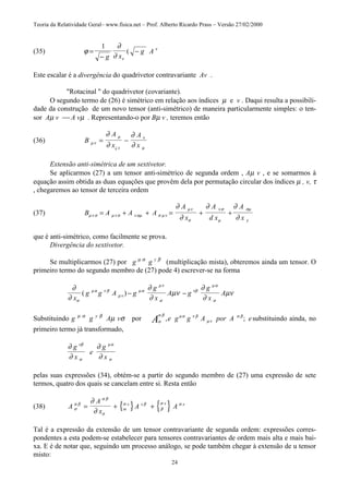 Teoria da Relatividade Geral– www.fisica.net – Prof. Alberto Ricardo Prass – Versão 27/02/2000
24
(35) ϕ
∂
∂ ν
ν
=
−
−
1
g x
g A(
Este escalar é a divergência do quadrivetor contravariante Av .
"Rotacinal " do quadrivetor (covariante).
O segundo termo de (26) é simétrico em relação aos índices µ e v . Daqui resulta a possibili-
dade da construção de um novo tensor (anti-simétrico) de maneira particularmente simples: o ten-
sor Aµ v  A vµ . Representando-o por Bµ v , teremos então
(36) B
A
x
A
xx
µν
µ
ς
ν
µ
∂
∂
∂
∂
= −
Extensão anti-simétrica de um sextivetor.
Se aplicarmos (27) a um tensor anti-simétrico de segunda ordem , Aµ v , e se somarmos à
equação assim obtida as duas equações que provêm dela por permutação circular dos índices µ , v, τ
, chegaremos ao tensor de terceira ordem
(37) B A A A
A
x
A
d x
A
xµν σ µν σ ν αµ σ µν
µν
σ
ν σ
µ
σµ
γ
∂
∂
∂ ∂
∂
= + + = + +
que é anti-simétrico, como facilmente se prova.
Divergência do sextivetor.
Se multiplicarmos (27) por g µ α
g y β
(multiplicação mista), obteremos ainda um tensor. O
primeiro termo do segundo membro de (27) pode 4) escrever-se na forma
∂
∂
∂
∂
µν
∂
∂
µν
σ
µα ν β
µν
µα
µν
σ
νβ
µα
σx
g g A g
g
x
A g
g
x
A( ) − −
Substituindo g µ α
g y β
Aµ vσ por σ
α β µα ν β
µν
α β
A e g g A por A e, ; substituindo ainda, no
primeiro termo já transformado,
∂
∂
∂
∂
νβ
σ
µα
σ
g
x
e
g
x
pelas suas expressões (34), obtém-se a partir do segundo membro de (27) uma expressão de sete
termos, quatro dos quais se cancelam entre si. Resta então
(38) { } { }A
A
x
A Ax x x x
σ
α β
α β
σ
α
σ β
β
σ α
∂
∂
= + +
Tal é a expressão da extensão de um tensor contravariante de segunda ordem: expressões corres-
pondentes a esta podem-se estabelecer para tensores contravariantes de ordem mais alta e mais bai-
xa. E é de notar que, seguindo um processo análogo, se pode também chegar à extensão de u tensor
misto:
 
