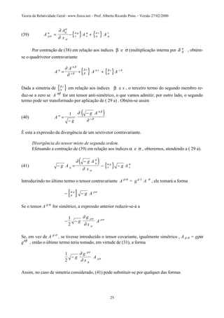 Teoria da Relatividade Geral– www.fisica.net – Prof. Alberto Ricardo Prass – Versão 27/02/2000
25
(39) { } { }A
A
x
A Aµσ
α µ
α
σ
τ
σ µ
τ
α
α
σ τ
µ
τ
∂
∂
= − +
Por contração de (38) em relação aos índices β e σ (multiplicação interna por δ β
α
, obtém-
se o quadrivetor contravariante
{ } { }A
A
A Ax
x x x x Bα
α β
β β
β α
α
β
∂
∂
= + + .
Dada a simetria de { }α
β x
em relação aos índices β e x , o terceiro termo do segundo membro re-
duz-se a zero se A σβ
for um tensor anti-simétrico, o que vamos admitir; por outro lado, o segundo
termo pode ser transformado por aplicação de ( 29 a) . Obtém-se assim
(40)
( )A
g
g A
x
α
α β
β
∂
∂
=
−
−1
É esta a expressão da divergência de um sextivetor contravariante.
Divergência do tensor misto de segunda ordem.
Efetuando a contração de (39) em relação aos índices α e σ , obteremos, atendendo a ( 29 a).
(41)
( ) { }− =
−
− −g A
g A
x
g Aµ
µ
σ
σ
τ
σ µ
τ
σ
∂
∂
Introduzindo no último termo o tensor contravariante A ρ σ
= g ρ τ
A σ
, ele tomará a forma
[ ]− −ρ
σ µ ρσ
g A
Se o tensor A ρ σ
for simétrico, a expressão anterior reduzir-se-á a
− −
1
2
g
g
x
A
∂
∂
ρσ
µ
ρσ
Se, em vez de A ρ σ
, se tivesse introduzido o tensor covariante, igualmente simétrico , A ρ σ = gρα
gσβ
, então o último termo teria tomado, em virtude de (31), a forma
1
2
− g
g
x
A
∂
∂
ρσ
µ
ρσ
Assim, no caso de simetria considerado, (41) pode substituir-se por qualquer das formas
 