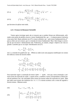 Teoria da Relatividade Geral– www.fisica.net – Prof. Alberto Ricardo Prass – Versão 27/02/2000
26
(41 a)
( )− =
−
− −g A
g A
x
g
d x
g A eµ
µ
σ
σ
ρ σ
µ
ρ σ
∂
∂
∂1
2
(41 b)
( )− =
−
+ −g A
g A
x
g
d x
g Aµ
µ
σ
σ µ
∂
∂
∂ ρ σ
ρ σ
1
2
que havemos de aplicar mais tarde.
§ 12. O tensor de Riemann-Christoffel
Vamos agora investigar quais são os tensores que se podem formar por diferenciação, utili-
zando como ponto de partida somente o tensor fundamental dos gµ v . A resposta parece à primeira
vista muito fácil. Basta substituir em (27) o tensor arbitrário Aµ v pelo tensor fundamental dos gµ v
para se obter um novo tensor, que é a extensão do tensor fundamental. Mas é fácil chegar à convic-
ção de que tal tensor é identicamente nulo. Poderemos, no entanto, atingir o objetivo em vista se-
guindo o caminho que se vai expor. Introduzamos em (27).
{ }A
A
x
Aµν
µ
ν
ρ
µν
ρ
∂
∂
= −
isto é, a extensão do quadrivetor Aµ . Obtém-se então (com uma pequena modificação nos nomes
dos índices) o tensor de terceira ordem
{ } { } { }
{ } { }{ } { }{ }
A
A
x x
A
x
A
x
A
x
x
A
µσ τ
µ
σ τ
ρ
µσ ρ
τ
ρ
µτ ρ
σ
ρ
σ τ µ
ρ
τ
ρ
µσ
α
µτ
ρ
α σ
α
σ τ
ρ
α µ
ρ
∂
∂ ∂
∂
∂
∂
∂
∂
∂
∂
∂
=
− − −
+ − + +






2
Esta expressão sugere a construção do tensor Aµστ  Aµτσ , visto que, nessa construção, o pri-
meiro termo da expressão de Aµστ , o quarto termo, e também o termo correspondente à última par-
cela do parêntese reto, são cancelados pelos termos da mesma ordem da expressão de Aµτσ , dado
que todos esses termos são simétricos em σ e τ . E o mesmo acontece com a soma do segundo e
terceiro termos. Obtemos assim
(42) A A B Aµσ τ µ τσ
ρ
ρµ σ τ
− =
(43)
{ } { }
{ } { } { } { }
B
x xµσ τ
ρ
τ
ρ
µσ
σ
ρ
µτ
α
µσ
ρ
ατ
α
µτ
ρ
α σ
∂
∂
∂
∂
= − +
− +





 