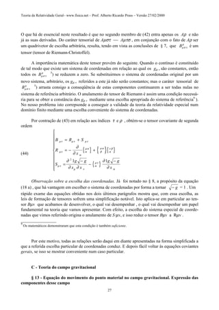 Teoria da Relatividade Geral– www.fisica.net – Prof. Alberto Ricardo Prass – Versão 27/02/2000
27
O que há de essencial neste resultado é que no segundo membro de (42) entra apenas os Aρ e não
já as suas derivadas. Do caráter tensorial de Aµστ  Aµτσ , em conjunção com o fato de Aρ ser
um quadrivetor de escolha arbitrária, resulta, tendo em vista as conclusões de § 7, que Bµσ τ
ρ
é um
tensor (tensor de Riemann-Christoffel).
A importância matemática deste tensor provém do seguinte. Quando o contínuo é constituído
de tal modo que existe um sistema de coordenadas em relação ao qual os gµ v são constantes, então
todos os Bµσ τ
ρ 5
) se reduzem a zero. Se substituirmos o sistema de coordenadas original por um
novo sistema, arbitrário, os gµ v referidos a este já não serão constantes; mas o caráter tensorial de
Bµσ τ
ρ 5
) arrasta consigo a conseqüência de estas componentes continuarem a ser todas nulas no
sistema de referência arbitrário. O anulamento do tensor de Riemann é assim uma condição necessá-
ria para se obter a constância dos gµ v mediante uma escolha apropriada do sistema de referência9
).
No nosso problema isto correpsonde a conseguir a validade da teoria da relatividade especial num
domínio finito mediante uma escolha conveniente do sistema de coordenadas.
Por contração de (43) em relação aos índices τ e ρ , obtém-se o tensor covariante de segunda
ordem
(44)
{ } { }{ }
{ }
B R S
R
x
S
g g
x x
g g
x
µν µν µν
µν
α
α
µα
β
µα
α
ν β
µν
µ ν
α
µν
α
∂
∂
∂
∂ ∂
∂
∂
= +
= − +
=
−
−
−











2
1 1
Observação sobre a escolha das coordenadas. Já foi notado no § 8, a propósito da equação
(18 a) , que há vantagem em escolher o sistema de coordenadas por forma a tornar − g = 1 . Um
rápido exame das equações obtidas nos dois últimos parágrafos mostra que, com essa escolha, as
leis de formação de tensores sofrem uma simplificação notável. Isto aplica-se em particular ao ten-
sor Bµv que acabamos de desenvolver, o qual vai desempenhar , o qual vai desempenhar um papel
fundamental na teoria que vamos apresentar. Com efeito, a escolha do sistema especial de coorde-
nadas que vimos referindo origina o anulamento de S µv, e isso reduz o tensor Bµv a Rµv .
________________
9
Os matemáticos demonstraram que esta condição é também suficiente.
Por este motivo, todas as relações serão daqui em diante apresentadas na forma simplificada a
que a referida escolha particular de coordenadas conduz. E depois fácil voltar às equações coviantes
gerais, se isso se mostrar conveniente num caso particular.
C - Teoria do campo gravitacional
§ 13 - Equação do movimento do ponto material no campo gravitacional. Expressão das
componentes desse campo
 