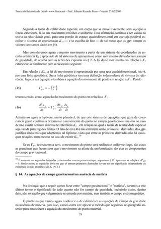 Teoria da Relatividade Geral– www.fisica.net – Prof. Alberto Ricardo Prass – Versão 27/02/2000
28
Segundo a teoria da relatividade especial, um corpo que se move livremente, sem sujeição a
forças exteriores. fá-lo em movimento retilíneo e uniforme. Esta afirmação continua a ser válida na
teoria da relatividade geral, para uma porção do espaço quadridimensional em que seja possível es-
colher o sistema de coordenadas K o  e se escolha de fato  de tal modo que os gµv tomem os
valores constantes dados em (4).
Mas consideremos agora o mesmo movimento a partir de um sistema de coordenadas de es-
colha arbitrária K1 ; apreciado de tal sistema ele apresenta-se como movimento efetuado num campo
de gravidade, de acordo com as reflexões expostas no § 2. A lei deste movimento em relação a K1
estabelece-se facilmente com o raciocínio seguinte:
Em relação a K0 , a lei do movimento é representada por uma reta quadridimensional, isto é,
por uma linha geodésica. Ora a linha geodésica tem uma definição independente do sistema de refe-
rência; logo, a sua equação é também a equação do movimento do ponto em relação a K1 . Pondo
(45) { }I µν
τ
τ
µν
= −
teremos então, como equação do movimento do ponto em relação a K1 .
(46)
d x
ds
I
dx
ds
dx
ds
2
2
τ
µν
τ µ ν
=
Admitimos agora a hipótese, muito plausível, de que este sistema de equações, que goza de cova-
riância geral, continua a determinar o movimento do ponto no campo gravitacional mesmo no caso
de não existir nenhum sistema de referência Ko em relação ao qual a teoria da relatividade especial
seja válida para regiões finitas. O fato de em (46) não entrarem senão primeiras derivadas, dos gµv
justifica ainda mais que adaptemos tal hipótese, visto que entre as primeiras derivadas não há quais-
quer relações, nem mesmo no caso de existir K0 .10
Se os I'τ
µv se reduzem a zero, o movimento do ponto será retilíneo e uniforme; logo, são essas
as grandezas que fazem com que o movimento se afaste da uniformidade: são elas as componentes
do campo gravitacional.
_______________
10
É somente nas segundas derivadas (relacionadas com as primeiras) que, segundo o § 12, aparecem as relações Bρ
µστ
= 0. Sendo assim, as equações (46) em que só entram primeiras derivadas devem ter um significado independente da
existência ou não existência do K0 (N.T.)
§ 14. As equações do campo gravitacional na ausência de matéria
Na distinção que a seguir vamos fazer entre "campo gravitacional" e "matéria", daremos a este
último termo o significado de tudo quanto não for campo de gravidade, incluindo assim, dentro
dele, não só aquilo que vulgarmente se entende por matéria, mas também o campo eletromagnético.
O problema que vamos agora resolver é o de estabelecer as equações de campo da gravidade
na ausência de matéria. para isso, vamos outra vez aplicar o método que seguimos no parágrafo an-
terior para estabelecer a equação do movimento do ponto material.
 