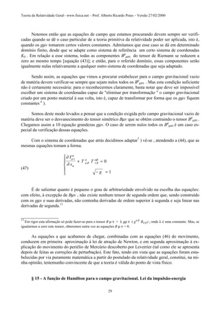 Teoria da Relatividade Geral– www.fisica.net – Prof. Alberto Ricardo Prass – Versão 27/02/2000
29
Notemos então que as equações de campo que estamos procurando devem sempre ser verifi-
cadas quando se dê o caso particular de a teoria primitiva da relatividade poder ser aplicada, isto é,
quando os gµv tomarem certos valores constantes. Admitamos que esse caso se dá em determinado
domínio finito, desde que se adapte como sistema de referência um certo sistema de coordenadas
K0 . Em relação a esse sistema, todas as componentes Bρ
µστ do tensor de Riemann se reduzem a
zero ao mesmo tempo [equação (43)]; e então, para o referido domínio, essas componentes serão
igualmente nulas relativamente a qualquer outro sistema de coordenadas que seja adaptado.
Sendo assim, as equações que vimos a procurar estabelecer para o campo gravitacional vazio
de matéria devem verificar-se sempre que sejam nulos todos os Bρ
µστ . Mas esta condição suficiente
não é certamente necessária: para o reconhecermos claramente, basta notar que deve ser impossível
escolher um sistema de coordenadas capaz de "eliminar por transformação " o campo gravitacional
criado por um ponto material à sua volta, isto é, capaz de transformar por forma que os gµv fiquem
constantes 6
).
Somos deste modo levados a pensar que a condição exigida pelo campo gravitacional vazio de
matéria deve ser o desvanecimento do tensor simétrico Bµv que se obtém contraindo o tensor Bρ
µστ .
Chegamos assim a 10 equação grandezas gµv. O caso de serem nulos todos os Bρ
µστ é um caso es-
pecial da verificação dessas equações.
Com o sistema de coordenadas que atrás decidimos adaptar7
) vê-se , atendendo a (44), que as
mesmas equações tomam a forma.
(47)
∂
∂
µν
α
α
µ β
α
ν β
ωβ
T
x
T T
g
+ =
− =





0
1
É de salientar quanto é pequeno o grau de arbitrariedade envolvido na escolha das equações:
com efeito, à excepção de Bµv , não existe nenhum tensor de segunda ordem que, sendo construído
com os gµv e suas derivadas, não contenha derivadas de ordem superior à segunda e seja linear nas
derivadas de segunda.11
_________________
11
Em rigor esta afirmação só pode fazer-se para o tensor B µ ν + λ gµ ν ( gα β
Bα β ) , onde λ é uma constante. Mas, se
igualarmos a zero este tensor, obteremos outra vez as equações B µ ν = 0.
As equações a que acabamos de chegar, combinadas com as equações (46) do movimento,
conduzem em primeira aproximação à lei de atração de Newton, e em segunda aproximação à ex-
plicação do movimento do periélio de Mercúrio descoberto por Leverrier (tal como ele se apresenta
depois de feitas as correções de perturbação). Este fato, tendo em vista que as equações foram esta-
belecidas por via puramente matemática a partir do postulado da relatividade geral, constitui, na mi-
nha opinião, testemunho convincente de que a teoria é válida do ponto de vista físico.
§ 15 - A função de Hamilton para o campo gravitacional. Lei da impulsão-energia
 