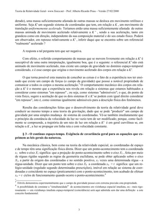 Teoria da Relatividade Geral– www.fisica.net – Prof. Alberto Ricardo Prass – Versão 27/02/2000
3
derado), uma massa suficientemente afastada de outras massas se desloca em movimento retilíneo e
uniforme. Seja K' um segundo sistema de coordenadas que tem, em relação a K , um movimento de
translação uniformemente acelerado. Teríamos então uma massa suficientemente afastada de outras
massas animada de movimento acelerado relativamente a K ' , sendo a sua aceleração, tanto em
grandeza como em direção, independente da sua composição material e do seu estado físico. Poderá
um observador, em repouso relativamente a K' , inferir daqui que se encontra sobre um referencial
"realmente" acelerado ?
A resposta a tal pergunta tem que ser negativa.
Com efeito, o referido comportamento de massas que se movem livremente em relação a K' é
susceptível de uma outra interpretação, igualmente boa, que é a seguinte: o referencial K' não está
animado de movimento acelerado, mas existe um campo de gravidade no domínio espaço-temporal
considerado, e é esse campo que origina o movimento acelerado dos corpos em relação a K'.
O que torna possível esta maneira de conceber as coisas é o fato de a experiência nos ter ensi-
nado que existe um campo de forças (o campo da gravidade) que possui a notável propriedade de
comunicar a todos os corpos a mesma aceleração.3
O comportamento mecânico dos corpos em rela-
ção a K' é o mesmo que a experiência nos revela em relação a sistemas que estamos habituados a
considerar como sistemas "em repouso" , ou seja, como sistemas "admissíveis"; o que, do ponto de
vista físico, sugere a aceitação de que os dois sistemas K e K' se podem com igual direito considerar
"em repouso", isto é, como sistemas igualmente admissíveis para a descrição física dos fenômenos.
Resulta das considerações feitas que o desenvolvimento da teoria da relatividade geral deve
conduzir ao mesmo tempo a uma teoria da gravitação, dado que se pode "produzir" um campo de
gravidade por uma simples mudança de sistema de coordenadas. Vê-se também imediatamente que
o princípio da constância da velocidade da luz no vazio tem de ser modificado; porque, como facil-
mente se compreende, a trajetória de um raio de luz em relação a K' é em geral curvilínea se, em
relação a K , a luz se propagar em linha reta e com velocidade constante.
§ 3 - O contínuo espaço-tempo. Exigência de covariância geral para as equações que ex-
primem as leis gerais da natureza.
Na mecânica clássica, bem como na teoria da relatividade especial, as coordenadas de espaço
e de tempo têm uma significação física direta. Dizer que um ponto-acontecimento tem a coordenada
x1 sobre o eixo X1 significa: que a projeção do ponto-acontecimento sobre o eixo X1 , feita por meio
de réguas rígidas segundo as regras da geometria euclidiana, se pode obter aplicando sobre o eixo
X1, a partir da origem das coordenadas e no sentido positivo, x1 vezes uma determinada régua - a
régua-unidade. Dizer que um ponto tem sobre o eixo X4 a coordenada x4 = t significa: que um re-
lógio-unidade (regulado segundo determinadas prescrições), imóvel em relação ao sistema de coor-
denadas e coincidente no espaço (praticamente) com o ponto-acontecimento, tem acabado de efetuar
x4 = t ciclos de funcionamento quando ocorre o ponto-acontecimento.4
-________________
3
Eötvös demonstrou experimentalmente que o campo da gravidade possui com extrema precisão esta propriedade.
4
A possibilidade de constatar a "simultaneidade" de acontecimentos em vizinhança espacial imediata, ou - mais rigo-
rosamente  em vizinhança imediata espaço-temporal (coincidência) será aqui admitida sem dar uma definição a este
conceito fundamental.
 